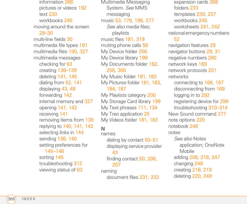 INDEX366information 266pictures or videos 192text 230workbooks 245moving around the screen 29–30multi-line fields 30multimedia file types 191multimedia files 190, 327multimedia messageschecking for 63creating 136–139deleting 141, 145dialing from 52, 141displaying 43, 48forwarding 142internal memory and 327opening 141, 142receiving 141removing items from 138replying to 140, 141, 142selecting links in 144sending 136, 140setting preferences for 145–146sorting 145troubleshooting 312viewing status of 63Multimedia Messaging System. See MMS messagingmusic 53, 179, 196, 277See also media files; playlistsmusic files 181, 319muting phone calls 56My Device folder 256My Device library 199My Documents folder 182, 255, 305My Music folder 181, 183My Pictures folder 181, 183, 184, 187My Playlists category 200My Storage Card library 199My Text phrases 111, 134My Treo application 25My Videos folder 181, 183Nnamesdialing by contact 50–51displaying service provider 43finding contact 50, 206, 207namingdocument files 231, 233expansion cards 268folders 233templates 230, 237workbooks 245worksheets 241, 242national emergency numbers 52navigation features 29navigator buttons 29, 31negative numbers 280network keys 169network protocols 201networksconnecting to 166, 167disconnecting from 169logging in to 292registering device for 299troubleshooting 310–314New Sound command 277note options 220notebook 246notesSee also Notes application; OneNote Mobileadding 206, 216, 247changing 248creating 218, 219deleting 220, 249