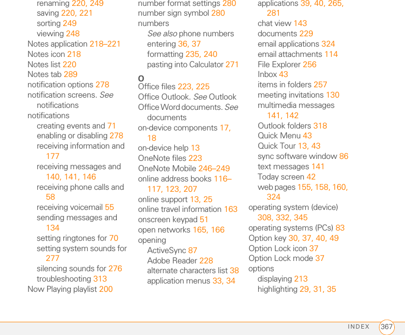 INDEX 367renaming 220, 249saving 220, 221sorting 249viewing 248Notes application 218–221Notes icon 218Notes list 220Notes tab 289notification options 278notification screens. See notificationsnotificationscreating events and 71enabling or disabling 278receiving information and 177receiving messages and 140, 141, 146receiving phone calls and 58receiving voicemail 55sending messages and 134setting ringtones for 70setting system sounds for 277silencing sounds for 276troubleshooting 313Now Playing playlist 200number format settings 280number sign symbol 280numbersSee also phone numbersentering 36, 37formatting 235, 240pasting into Calculator 271OOffice files 223, 225Office Outlook. See OutlookOffice Word documents. See documentson-device components 17, 18on-device help 13OneNote files 223OneNote Mobile 246–249online address books 116–117, 123, 207online support 13, 25online travel information 163onscreen keypad 51open networks 165, 166openingActiveSync 87Adobe Reader 228alternate characters list 38application menus 33, 34applications 39, 40, 265, 281chat view 143documents 229email applications 324email attachments 114File Explorer 256Inbox 43items in folders 257meeting invitations 130multimedia messages 141, 142Outlook folders 318Quick Menu 43Quick Tour 13, 43sync software window 86text messages 141Today screen 42web pages 155, 158, 160, 324operating system (device) 308, 332, 345operating systems (PCs) 83Option key 30, 37, 40, 49Option Lock icon 37Option Lock mode 37optionsdisplaying 213highlighting 29, 31, 35