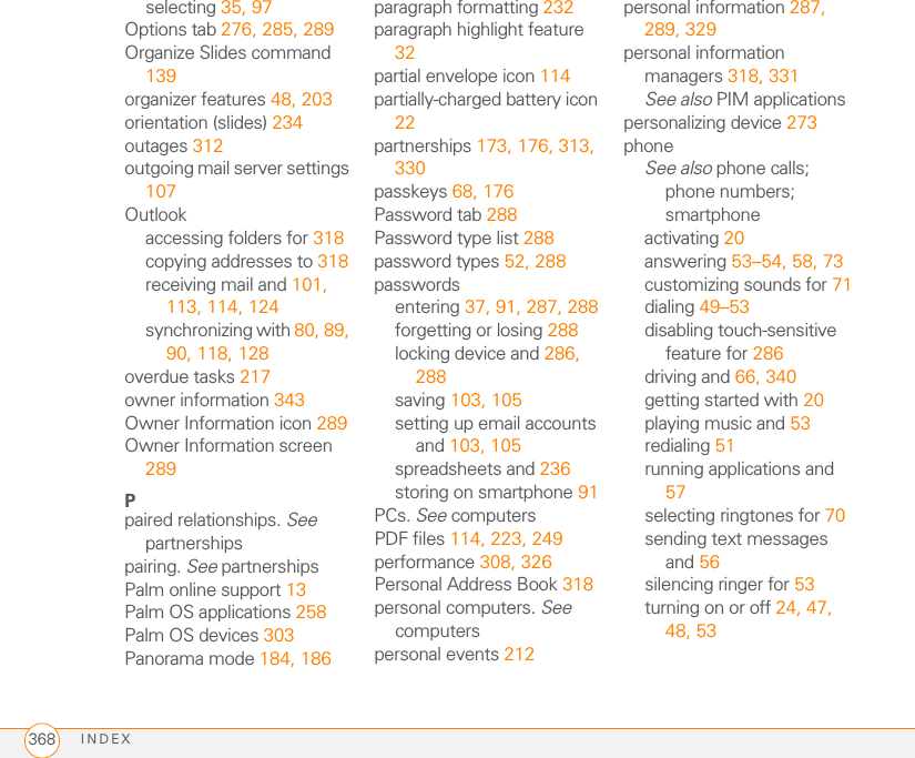 INDEX368selecting 35, 97Options tab 276, 285, 289Organize Slides command 139organizer features 48, 203orientation (slides) 234outages 312outgoing mail server settings 107Outlookaccessing folders for 318copying addresses to 318receiving mail and 101, 113, 114, 124synchronizing with 80, 89, 90, 118, 128overdue tasks 217owner information 343Owner Information icon 289Owner Information screen 289Ppaired relationships. See partnershipspairing. See partnershipsPalm online support 13Palm OS applications 258Palm OS devices 303Panorama mode 184, 186paragraph formatting 232paragraph highlight feature 32partial envelope icon 114partially-charged battery icon 22partnerships 173, 176, 313, 330passkeys 68, 176Password tab 288Password type list 288password types 52, 288passwordsentering 37, 91, 287, 288forgetting or losing 288locking device and 286, 288saving 103, 105setting up email accounts and 103, 105spreadsheets and 236storing on smartphone 91PCs. See computersPDF files 114, 223, 249performance 308, 326Personal Address Book 318personal computers. See computerspersonal events 212personal information 287, 289, 329personal information managers 318, 331See also PIM applicationspersonalizing device 273phoneSee also phone calls; phone numbers; smartphoneactivating 20answering 53–54, 58, 73customizing sounds for 71dialing 49–53disabling touch-sensitive feature for 286driving and 66, 340getting started with 20playing music and 53redialing 51running applications and 57selecting ringtones for 70sending text messages and 56silencing ringer for 53turning on or off 24, 47, 48, 53