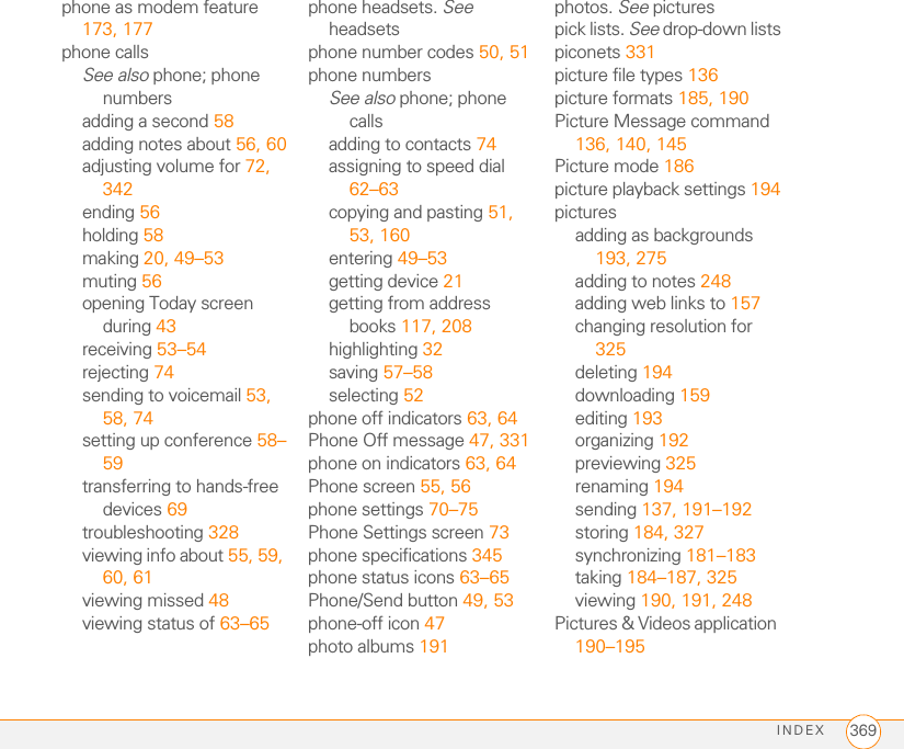 INDEX 369phone as modem feature 173, 177phone callsSee also phone; phone numbersadding a second 58adding notes about 56, 60adjusting volume for 72, 342ending 56holding 58making 20, 49–53muting 56opening Today screen during 43receiving 53–54rejecting 74sending to voicemail 53, 58, 74setting up conference 58–59transferring to hands-free devices 69troubleshooting 328viewing info about 55, 59, 60, 61viewing missed 48viewing status of 63–65phone headsets. See headsetsphone number codes 50, 51phone numbersSee also phone; phone callsadding to contacts 74assigning to speed dial 62–63copying and pasting 51, 53, 160entering 49–53getting device 21getting from address books 117, 208highlighting 32saving 57–58selecting 52phone off indicators 63, 64Phone Off message 47, 331phone on indicators 63, 64Phone screen 55, 56phone settings 70–75Phone Settings screen 73phone specifications 345phone status icons 63–65Phone/Send button 49, 53phone-off icon 47photo albums 191photos. See picturespick lists. See drop-down listspiconets 331picture file types 136picture formats 185, 190Picture Message command 136, 140, 145Picture mode 186picture playback settings 194picturesadding as backgrounds 193, 275adding to notes 248adding web links to 157changing resolution for 325deleting 194downloading 159editing 193organizing 192previewing 325renaming 194sending 137, 191–192storing 184, 327synchronizing 181–183taking 184–187, 325viewing 190, 191, 248Pictures &amp; Videos application 190–195