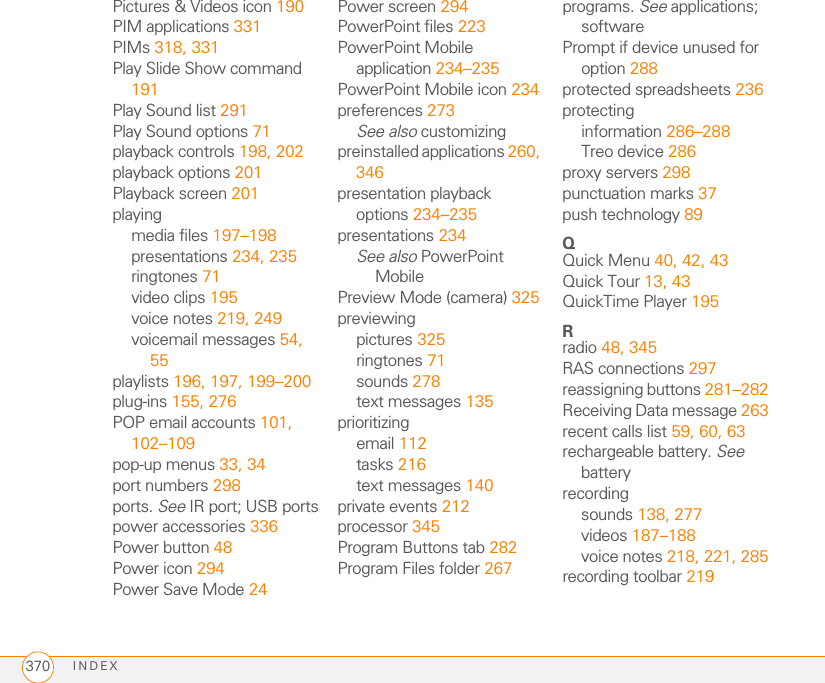 INDEX370Pictures &amp; Videos icon 190PIM applications 331PIMs 318, 331Play Slide Show command 191Play Sound list 291Play Sound options 71playback controls 198, 202playback options 201Playback screen 201playingmedia files 197–198presentations 234, 235ringtones 71video clips 195voice notes 219, 249voicemail messages 54, 55playlists 196, 197, 199–200plug-ins 155, 276POP email accounts 101, 102–109pop-up menus 33, 34port numbers 298ports. See IR port; USB portspower accessories 336Power button 48Power icon 294Power Save Mode 24Power screen 294PowerPoint files 223PowerPoint Mobile application 234–235PowerPoint Mobile icon 234preferences 273See also customizingpreinstalled applications 260, 346presentation playback options 234–235presentations 234See also PowerPoint MobilePreview Mode (camera) 325previewingpictures 325ringtones 71sounds 278text messages 135prioritizingemail 112tasks 216text messages 140private events 212processor 345Program Buttons tab 282Program Files folder 267programs. See applications; softwarePrompt if device unused for option 288protected spreadsheets 236protectinginformation 286–288Treo device 286proxy servers 298punctuation marks 37push technology 89QQuick Menu 40, 42, 43Quick Tour 13, 43QuickTime Player 195Rradio 48, 345RAS connections 297reassigning buttons 281–282Receiving Data message 263recent calls list 59, 60, 63rechargeable battery. See batteryrecordingsounds 138, 277videos 187–188voice notes 218, 221, 285recording toolbar 219