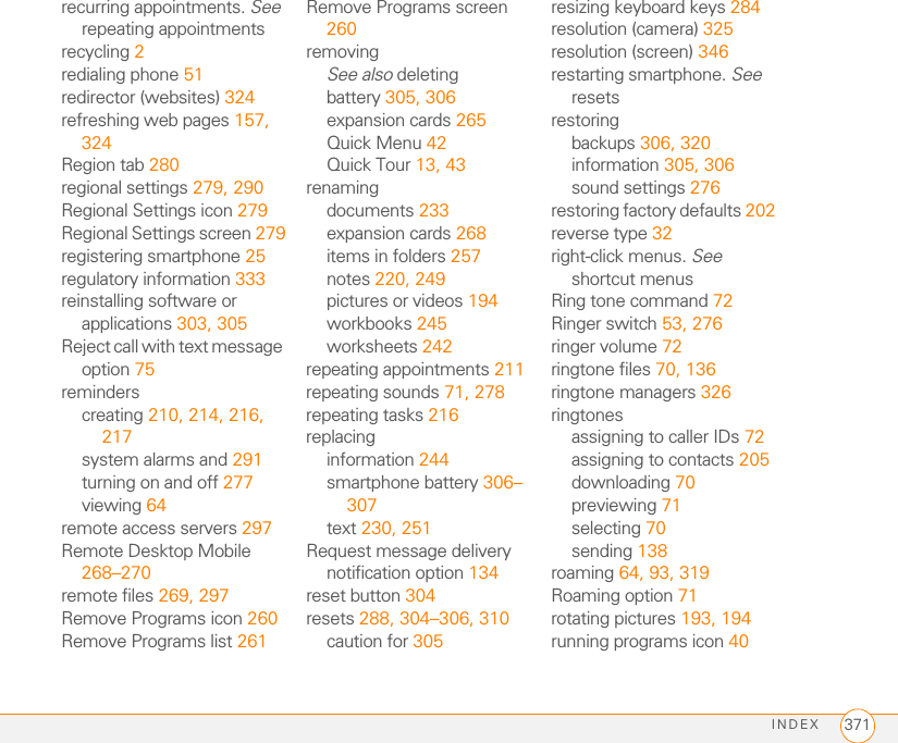 INDEX 371recurring appointments. See repeating appointmentsrecycling 2redialing phone 51redirector (websites) 324refreshing web pages 157, 324Region tab 280regional settings 279, 290Regional Settings icon 279Regional Settings screen 279registering smartphone 25regulatory information 333reinstalling software or applications 303, 305Reject call with text message option 75reminderscreating 210, 214, 216, 217system alarms and 291turning on and off 277viewing 64remote access servers 297Remote Desktop Mobile 268–270remote files 269, 297Remove Programs icon 260Remove Programs list 261Remove Programs screen 260removingSee also deletingbattery 305, 306expansion cards 265Quick Menu 42Quick Tour 13, 43renamingdocuments 233expansion cards 268items in folders 257notes 220, 249pictures or videos 194workbooks 245worksheets 242repeating appointments 211repeating sounds 71, 278repeating tasks 216replacinginformation 244smartphone battery 306–307text 230, 251Request message delivery notification option 134reset button 304resets 288, 304–306, 310caution for 305resizing keyboard keys 284resolution (camera) 325resolution (screen) 346restarting smartphone. See resetsrestoringbackups 306, 320information 305, 306sound settings 276restoring factory defaults 202reverse type 32right-click menus. See shortcut menusRing tone command 72Ringer switch 53, 276ringer volume 72ringtone files 70, 136ringtone managers 326ringtonesassigning to caller IDs 72assigning to contacts 205downloading 70previewing 71selecting 70sending 138roaming 64, 93, 319Roaming option 71rotating pictures 193, 194running programs icon 40