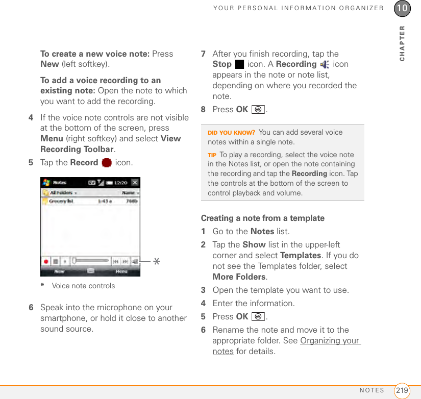 YOUR PERSONAL INFORMATION ORGANIZERNOTES 21910CHAPTERTo create a new voice note: Press New (left softkey).To add a voice recording to an existing note: Open the note to which you want to add the recording.4If the voice note controls are not visible at the bottom of the screen, press Menu (right softkey) and select View Recording Toolbar. 5Tap the Record  icon.*Voice note controls6Speak into the microphone on your smartphone, or hold it close to another sound source.7After you finish recording, tap the Stop  icon. A Recording  icon appears in the note or note list, depending on where you recorded the note.8Press OK .Creating a note from a template1Go to the Notes list.2Tap the Show list in the upper-left corner and select Te m p l a te s . If you do not see the Templates folder, select More Folders.3Open the template you want to use.4Enter the information.5Press OK .6Rename the note and move it to the appropriate folder. See Organizing your notes for details.*DID YOU KNOW?You can add several voice notes within a single note.TIPTo play a recording, select the voice note in the Notes list, or open the note containing the recording and tap the Recording icon. Tap the controls at the bottom of the screen to control playback and volume.