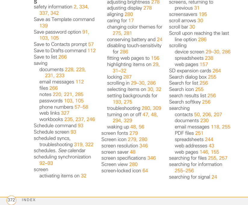 INDEX372Ssafety information 2, 334, 337, 342Save as Template command 139Save password option 91, 103, 105Save to Contacts prompt 57Save to Drafts command 112Save to list 266savingdocuments 228, 229, 231, 233email messages 112files 266notes 220, 221, 285passwords 103, 105phone numbers 57–58web links 327workbooks 235, 237, 246Schedule command 93Schedule screen 93scheduled syncs, troubleshooting 319, 322schedules. See calendarscheduling synchronization 92–93screenactivating items on 32adjusting brightness 278adjusting display 278aligning 280caring for 17changing color themes for 275, 281conserving battery and 24disabling touch-sensitivity for 286fitting web pages to 156highlighting items on 29, 31–32locking 287scrolling in 29–30, 286selecting items on 30, 32setting backgrounds for 193, 275troubleshooting 280, 309turning on or off 47, 48, 294, 329waking up 48, 56screen fonts 279Screen icon 279, 280screen resolution 346screen saver 48screen specifications 346Screen view 280screen-locked icon 64screens, returning to previous 31screensavers 195scroll arrows 30scroll bar 30Scroll upon reaching the last line option 286scrollingdevice screen 29–30, 286spreadsheets 238web pages 157SD expansion cards 264Search dialog box 255Search for list 256Search icon 255search results list 256Search softkey 256searchingcontacts 50, 206, 207documents 230email messages 118, 255PDF files 251spreadsheets 244web addresses 43web pages 146, 155searching for files 255, 257searching for information 255–256searching for signal 24