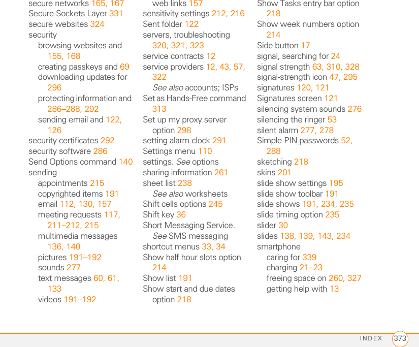 INDEX 373secure networks 165, 167Secure Sockets Layer 331secure websites 324securitybrowsing websites and 155, 168creating passkeys and 69downloading updates for 296protecting information and 286–288, 292sending email and 122, 126security certificates 292security software 286Send Options command 140sendingappointments 215copyrighted items 191email 112, 130, 157meeting requests 117, 211–212, 215multimedia messages 136, 140pictures 191–192sounds 277text messages 60, 61, 133videos 191–192web links 157sensitivity settings 212, 216Sent folder 122servers, troubleshooting 320, 321, 323service contracts 12service providers 12, 43, 57, 322See also accounts; ISPsSet as Hands-Free command 313Set up my proxy server option 298setting alarm clock 291Settings menu 110settings. See optionssharing information 261sheet list 238See also worksheetsShift cells options 245Shift key 36Short Messaging Service. See SMS messagingshortcut menus 33, 34Show half hour slots option 214Show list 191Show start and due dates option 218Show Tasks entry bar option 218Show week numbers option 214Side button 17signal, searching for 24signal strength 63, 310, 328signal-strength icon 47, 295signatures 120, 121Signatures screen 121silencing system sounds 276silencing the ringer 53silent alarm 277, 278Simple PIN passwords 52, 288sketching 218skins 201slide show settings 195slide show toolbar 191slide shows 191, 234, 235slide timing option 235slider 30slides 138, 139, 143, 234smartphonecaring for 339charging 21–23freeing space on 260, 327getting help with 13