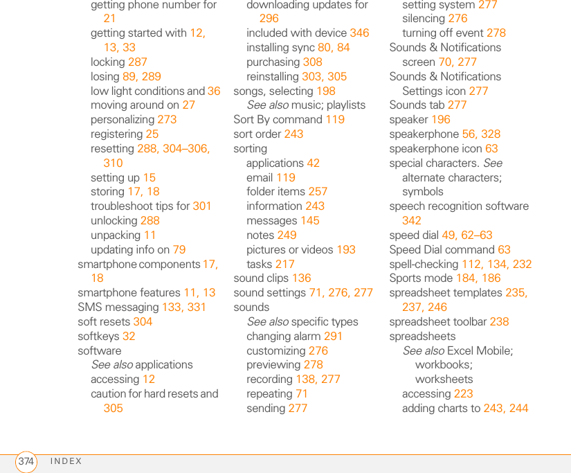 INDEX374getting phone number for 21getting started with 12, 13, 33locking 287losing 89, 289low light conditions and 36moving around on 27personalizing 273registering 25resetting 288, 304–306, 310setting up 15storing 17, 18troubleshoot tips for 301unlocking 288unpacking 11updating info on 79smartphone components 17, 18smartphone features 11, 13SMS messaging 133, 331soft resets 304softkeys 32softwareSee also applicationsaccessing 12caution for hard resets and 305downloading updates for 296included with device 346installing sync 80, 84purchasing 308reinstalling 303, 305songs, selecting 198See also music; playlistsSort By command 119sort order 243sortingapplications 42email 119folder items 257information 243messages 145notes 249pictures or videos 193tasks 217sound clips 136sound settings 71, 276, 277soundsSee also specific typeschanging alarm 291customizing 276previewing 278recording 138, 277repeating 71sending 277setting system 277silencing 276turning off event 278Sounds &amp; Notifications screen 70, 277Sounds &amp; Notifications Settings icon 277Sounds tab 277speaker 196speakerphone 56, 328speakerphone icon 63special characters. See alternate characters; symbolsspeech recognition software 342speed dial 49, 62–63Speed Dial command 63spell-checking 112, 134, 232Sports mode 184, 186spreadsheet templates 235, 237, 246spreadsheet toolbar 238spreadsheetsSee also Excel Mobile; workbooks; worksheetsaccessing 223adding charts to 243, 244