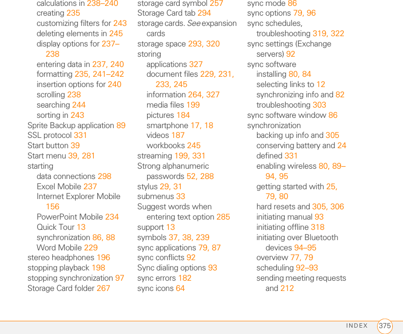 INDEX 375calculations in 238–240creating 235customizing filters for 243deleting elements in 245display options for 237–238entering data in 237, 240formatting 235, 241–242insertion options for 240scrolling 238searching 244sorting in 243Sprite Backup application 89SSL protocol 331Start button 39Start menu 39, 281startingdata connections 298Excel Mobile 237Internet Explorer Mobile 156PowerPoint Mobile 234Quick Tour 13synchronization 86, 88Word Mobile 229stereo headphones 196stopping playback 198stopping synchronization 97Storage Card folder 267storage card symbol 257Storage Card tab 294storage cards. See expansion cardsstorage space 293, 320storingapplications 327document files 229, 231, 233, 245information 264, 327media files 199pictures 184smartphone 17, 18videos 187workbooks 245streaming 199, 331Strong alphanumeric passwords 52, 288stylus 29, 31submenus 33Suggest words when entering text option 285support 13symbols 37, 38, 239sync applications 79, 87sync conflicts 92Sync dialing options 93sync errors 182sync icons 64sync mode 86sync options 79, 96sync schedules, troubleshooting 319, 322sync settings (Exchange servers) 92sync softwareinstalling 80, 84selecting links to 12synchronizing info and 82troubleshooting 303sync software window 86synchronizationbacking up info and 305conserving battery and 24defined 331enabling wireless 80, 89–94, 95getting started with 25, 79, 80hard resets and 305, 306initiating manual 93initiating offline 318initiating over Bluetooth devices 94–95overview 77, 79scheduling 92–93sending meeting requests and 212