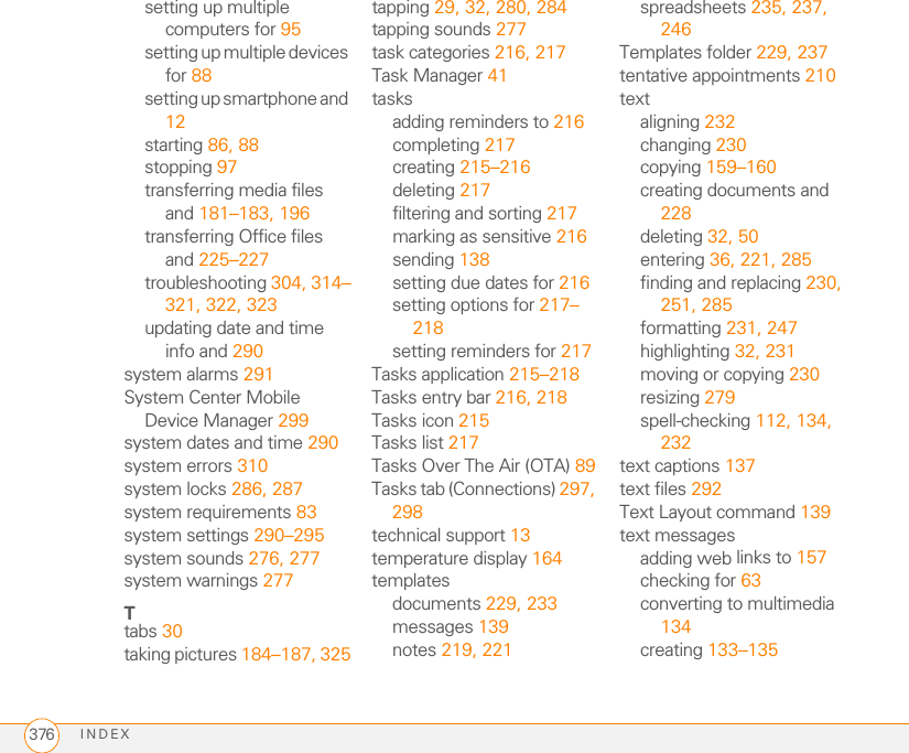 INDEX376setting up multiple computers for 95setting up multiple devices for 88setting up smartphone and 12starting 86, 88stopping 97transferring media files and 181–183, 196transferring Office files and 225–227troubleshooting 304, 314–321, 322, 323updating date and time info and 290system alarms 291System Center Mobile Device Manager 299system dates and time 290system errors 310system locks 286, 287system requirements 83system settings 290–295system sounds 276, 277system warnings 277Ttabs 30taking pictures 184–187, 325tapping 29, 32, 280, 284tapping sounds 277task categories 216, 217Task Manager 41tasksadding reminders to 216completing 217creating 215–216deleting 217filtering and sorting 217marking as sensitive 216sending 138setting due dates for 216setting options for 217–218setting reminders for 217Tasks application 215–218Tasks entry bar 216, 218Tasks icon 215Tasks list 217Tasks Over The Air (OTA) 89Tasks tab (Connections) 297, 298technical support 13temperature display 164templatesdocuments 229, 233messages 139notes 219, 221spreadsheets 235, 237, 246Templates folder 229, 237tentative appointments 210textaligning 232changing 230copying 159–160creating documents and 228deleting 32, 50entering 36, 221, 285finding and replacing 230, 251, 285formatting 231, 247highlighting 32, 231moving or copying 230resizing 279spell-checking 112, 134, 232text captions 137text files 292Text Layout command 139text messagesadding web links to 157checking for 63converting to multimedia 134creating 133–135