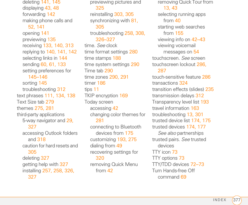 INDEX 377deleting 141, 145displaying 43, 48forwarding 142making phone calls and 52, 141opening 141previewing 135receiving 133, 140, 313replying to 140, 141, 142selecting links in 144sending 60, 61, 133setting preferences for 145–146sorting 145troubleshooting 312text phrases 111, 134, 138Text Size tab 279themes 275, 281third-party applications5-way navigator and 29, 327accessing Outlook folders and 318caution for hard resets and 305deleting 327getting help with 327installing 257, 258, 326, 327previewing pictures and 325reinstalling 303, 305synchronizing with 81, 305troubleshooting 258, 308, 326–327time. See clocktime format settings 280time stamps 188time system settings 290Time tab 290time zones 290, 291timer 186tips 11TKIP encryption 169Today screenaccessing 42changing color themes for 281connecting to Bluetooth devices from 175customizing 193, 275dialing from 49recovering settings for 320removing Quick Menu from 42removing Quick Tour from 13, 43selecting running apps from 40starting web searches from 155viewing info on 42–43viewing voicemail messages on 54touchscreen. See screentouchscreen lockout 286, 287touch-sensitive feature 286transactions 324transition effects (slides) 235transmission delays 312Transparency level list 193travel information 163troubleshooting 13, 301trusted device list 174, 175trusted devices 174, 177See also partnershipstrusted pairs. See trusted devicesTTY icon 73TTY options 73TTY/TDD devices 72–73Turn Hands-free Off command 69