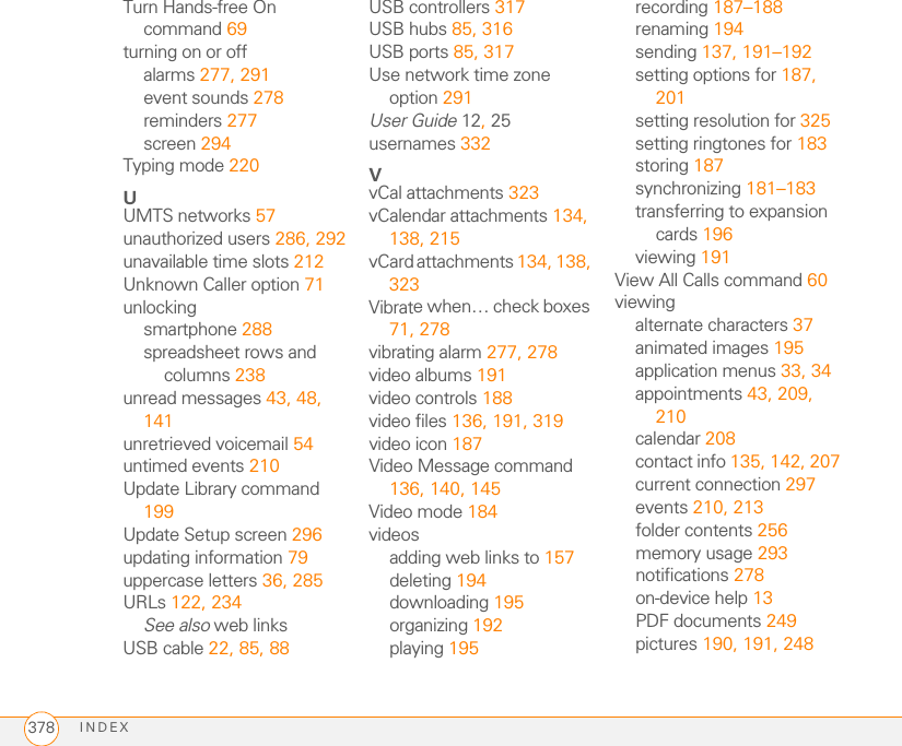 INDEX378Turn Hands-free On command 69turning on or offalarms 277, 291event sounds 278reminders 277screen 294Typing mode 220UUMTS networks 57unauthorized users 286, 292unavailable time slots 212Unknown Caller option 71unlockingsmartphone 288spreadsheet rows and columns 238unread messages 43, 48, 141unretrieved voicemail 54untimed events 210Update Library command 199Update Setup screen 296updating information 79uppercase letters 36, 285URLs 122, 234See also web linksUSB cable 22, 85, 88USB controllers 317USB hubs 85, 316USB ports 85, 317Use network time zone option 291User Guide 12, 25usernames 332VvCal attachments 323vCalendar attachments 134, 138, 215vCard attachments 134, 138, 323Vibrate when… check boxes 71, 278vibrating alarm 277, 278video albums 191video controls 188video files 136, 191, 319video icon 187Video Message command 136, 140, 145Video mode 184videosadding web links to 157deleting 194downloading 195organizing 192playing 195recording 187–188renaming 194sending 137, 191–192setting options for 187, 201setting resolution for 325setting ringtones for 183storing 187synchronizing 181–183transferring to expansion cards 196viewing 191View All Calls command 60viewingalternate characters 37animated images 195application menus 33, 34appointments 43, 209, 210calendar 208contact info 135, 142, 207current connection 297events 210, 213folder contents 256memory usage 293notifications 278on-device help 13PDF documents 249pictures 190, 191, 248