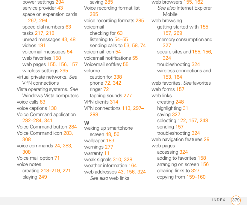 INDEX 379power settings 294service provider 43space on expansion cards 267, 294speed dial numbers 63tasks 217, 218unread messages 43, 48videos 191voicemail messages 54web favorites 158web pages 155, 156, 157wireless settings 295virtual private networks. See VPN connectionsVista operating systems. See Windows Vista computersvoice calls 63voice captions 138Voice Command application 282–284, 341Voice Command button 284Voice Command icon 283, 308voice commands 24, 283, 308Voice mail option 71voice notescreating 218–219, 221playing 249saving 285Voice recording format list 285voice recording formats 285voicemailchecking for 63listening to 54–55sending calls to 53, 58, 74voicemail icon 54voicemail notifications 55Voicemail softkey 55volumecaution for 338phone 72, 342ringer 72tapping sounds 277VPN clients 314VPN connections 113, 297–298Wwaking up smartphone screen 48, 56wallpaper 183warnings 277warranty 11weak signals 310, 328weather information 164web addresses 43, 156, 324See also web linksweb browsers 155, 162See also Internet Explorer Mobileweb browsinggetting started with 155, 157, 269memory consumption and 327secure sites and 155, 156, 324troubleshooting 324wireless connections and 153, 164web favorites. See favoritesweb forms 157web linkscreating 248highlighting 31saving 327selecting 122, 157, 248sending 157troubleshooting 324web navigation features 29web pagesaccessing 324adding to favorites 158arranging on screen 156clearing links to 327copying from 159–160