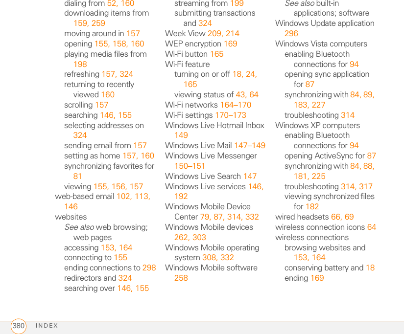 INDEX380dialing from 52, 160downloading items from 159, 259moving around in 157opening 155, 158, 160playing media files from 198refreshing 157, 324returning to recently viewed 160scrolling 157searching 146, 155selecting addresses on 324sending email from 157setting as home 157, 160synchronizing favorites for 81viewing 155, 156, 157web-based email 102, 113, 146websitesSee also web browsing; web pagesaccessing 153, 164connecting to 155ending connections to 298redirectors and 324searching over 146, 155streaming from 199submitting transactions and 324Week View 209, 214WEP encryption 169Wi-Fi button 165Wi-Fi featureturning on or off 18, 24, 165viewing status of 43, 64Wi-Fi networks 164–170Wi-Fi settings 170–173Windows Live Hotmail Inbox 149Windows Live Mail 147–149Windows Live Messenger 150–151Windows Live Search 147Windows Live services 146, 192Windows Mobile Device Center 79, 87, 314, 332Windows Mobile devices 262, 303Windows Mobile operating system 308, 332Windows Mobile software 258See also built-in applications; softwareWindows Update application 296Windows Vista computersenabling Bluetooth connections for 94opening sync application for 87synchronizing with 84, 89, 183, 227troubleshooting 314Windows XP computersenabling Bluetooth connections for 94opening ActiveSync for 87synchronizing with 84, 88, 181, 225troubleshooting 314, 317viewing synchronized files for 182wired headsets 66, 69wireless connection icons 64wireless connectionsbrowsing websites and 153, 164conserving battery and 18ending 169