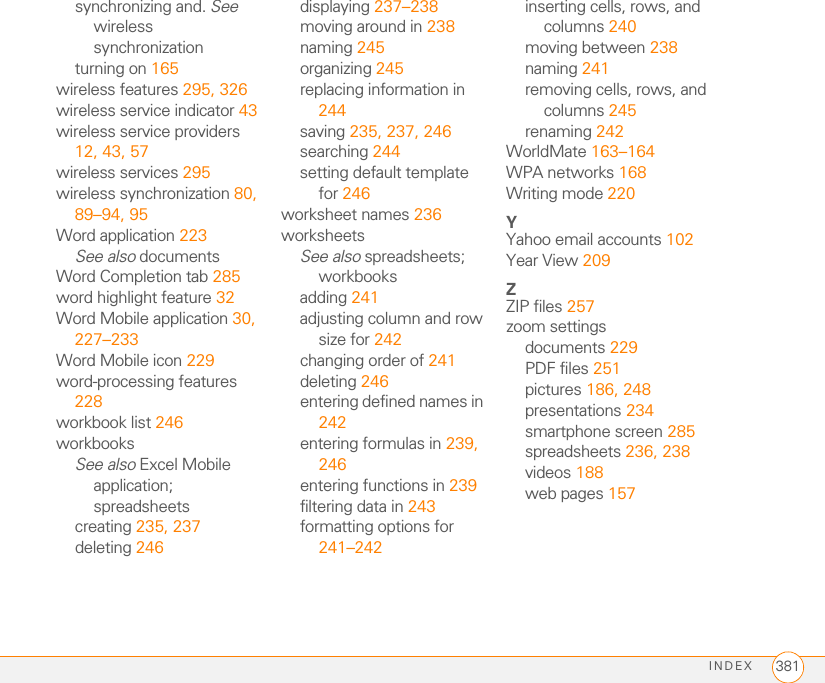 INDEX 381synchronizing and. See wireless synchronizationturning on 165wireless features 295, 326wireless service indicator 43wireless service providers 12, 43, 57wireless services 295wireless synchronization 80, 89–94, 95Word application 223See also documentsWord Completion tab 285word highlight feature 32Word Mobile application 30, 227–233Word Mobile icon 229word-processing features 228workbook list 246workbooksSee also Excel Mobile application; spreadsheetscreating 235, 237deleting 246displaying 237–238moving around in 238naming 245organizing 245replacing information in 244saving 235, 237, 246searching 244setting default template for 246worksheet names 236worksheetsSee also spreadsheets; workbooksadding 241adjusting column and row size for 242changing order of 241deleting 246entering defined names in 242entering formulas in 239, 246entering functions in 239filtering data in 243formatting options for 241–242inserting cells, rows, and columns 240moving between 238naming 241removing cells, rows, and columns 245renaming 242WorldMate 163–164WPA networks 168Writing mode 220YYahoo email accounts 102Year View 209ZZIP files 257zoom settingsdocuments 229PDF files 251pictures 186, 248presentations 234smartphone screen 285spreadsheets 236, 238videos 188web pages 157