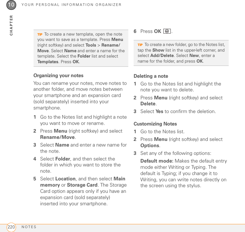 YOUR PERSONAL INFORMATION ORGANIZERNOTES22010CHAPTEROrganizing your notesYou can rename your notes, move notes to another folder, and move notes between your smartphone and an expansion card (sold separately) inserted into your smartphone.1Go to the Notes list and highlight a note you want to move or rename.2Press Menu (right softkey) and select Rename/Move.3Select Name and enter a new name for the note.4Select Folder, and then select the folder in which you want to store the note.5Select Location, and then select Main memory or Storage Card. The Storage Card option appears only if you have an expansion card (sold separately) inserted into your smartphone.6Press OK .Deleting a note1Go to the Notes list and highlight the note you want to delete.2Press Menu (right softkey) and select Delete.3Select Ye s  to confirm the deletion.Customizing Notes1Go to the Notes list.2Press Menu (right softkey) and select Options.3Set any of the following options:Default mode: Makes the default entry mode either Writing or Typing. The default is Typing; if you change it to Writing, you can write notes directly on the screen using the stylus.TIPTo create a new template, open the note you want to save as a template. Press Menu (right softkey) and select Tools &gt; Rename/Move. Select Name and enter a name for the template. Select the Folder list and select Templates. Press OK.TIPTo create a new folder, go to the Notes list, tap the Show list in the upper-left corner, and select Add/Delete. Select New, enter a name for the folder, and press OK.