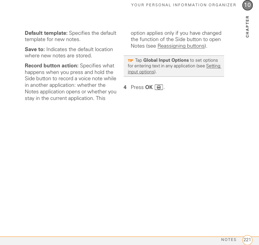 YOUR PERSONAL INFORMATION ORGANIZERNOTES 22110CHAPTERDefault template: Specifies the default template for new notes.Save to: Indicates the default location where new notes are stored.Record button action: Specifies what happens when you press and hold the Side button to record a voice note while in another application: whether the Notes application opens or whether you stay in the current application. This option applies only if you have changed the function of the Side button to open Notes (see Reassigning buttons).4Press OK .TIPTap Global Input Options to set options for entering text in any application (see Setting input options).