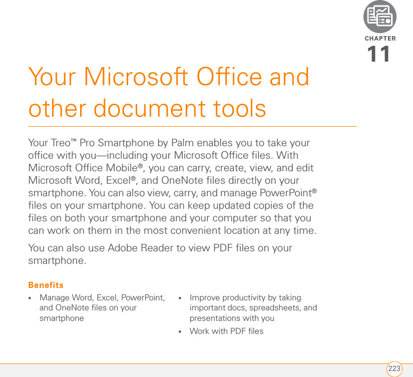 CHAPTER223Your Microsoft Office and other document tools11You r Treo ™ Pro Smartphone by Palm enables you to take your office with you—including your Microsoft Office files. With Microsoft Office Mobile®, you can carry, create, view, and edit Microsoft Word, Excel®, and OneNote files directly on your smartphone. You can also view, carry, and manage PowerPoint® files on your smartphone. You can keep updated copies of the files on both your smartphone and your computer so that you can work on them in the most convenient location at any time.You can also use Adobe Reader to view PDF files on your smartphone.Benefits•Manage Word, Excel, PowerPoint, and OneNote files on your smartphone•Improve productivity by taking important docs, spreadsheets, and presentations with you•Work with PDF files