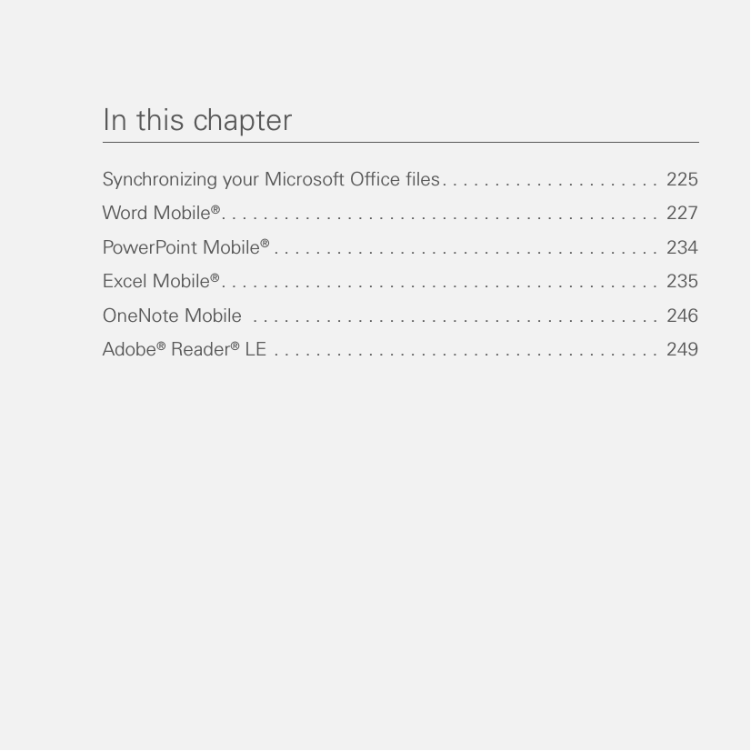 In this chapterSynchronizing your Microsoft Office files. . . . . . . . . . . . . . . . . . . . .  225Word Mobile®. . . . . . . . . . . . . . . . . . . . . . . . . . . . . . . . . . . . . . . . . .  227PowerPoint Mobile®. . . . . . . . . . . . . . . . . . . . . . . . . . . . . . . . . . . . .  234Excel Mobile®. . . . . . . . . . . . . . . . . . . . . . . . . . . . . . . . . . . . . . . . . .  235OneNote Mobile  . . . . . . . . . . . . . . . . . . . . . . . . . . . . . . . . . . . . . . .  246Adobe® Reader® LE . . . . . . . . . . . . . . . . . . . . . . . . . . . . . . . . . . . . .  249