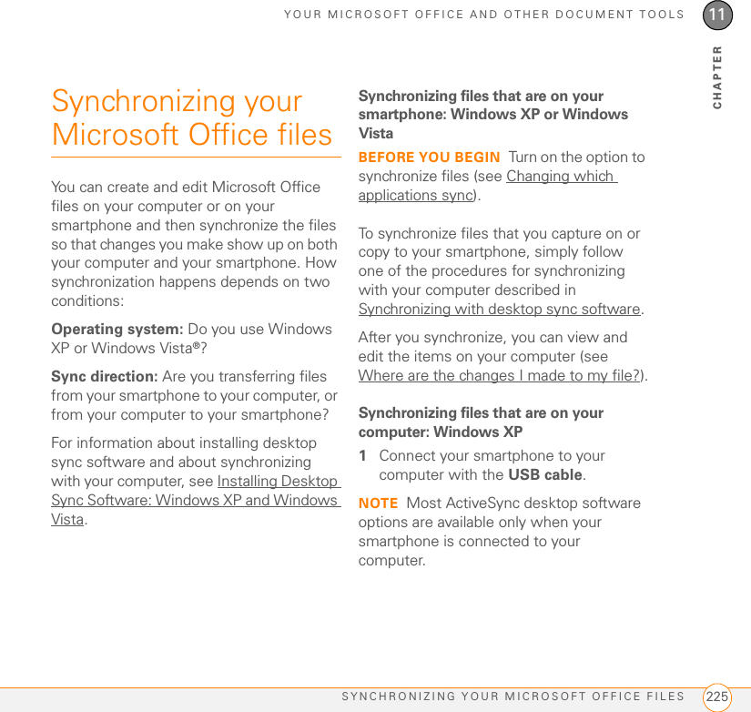 YOUR MICROSOFT OFFICE AND OTHER DOCUMENT TOOLSSYNCHRONIZING YOUR MICROSOFT OFFICE FILES 22511CHAPTERSynchronizing your Microsoft Office filesYou can create and edit Microsoft Office files on your computer or on your smartphone and then synchronize the files so that changes you make show up on both your computer and your smartphone. How synchronization happens depends on two conditions:Operating system: Do you use Windows XP or Windows Vista®?Sync direction: Are you transferring files from your smartphone to your computer, or from your computer to your smartphone?For information about installing desktop sync software and about synchronizing with your computer, see Installing Desktop Sync Software: Windows XP and Windows Vista.Synchronizing files that are on your smartphone: Windows XP or Windows VistaBEFORE YOU BEGIN Turn on the option to synchronize files (see Changing which applications sync).To synchronize files that you capture on or copy to your smartphone, simply follow one of the procedures for synchronizing with your computer described in Synchronizing with desktop sync software. After you synchronize, you can view and edit the items on your computer (see Where are the changes I made to my file?).Synchronizing files that are on your computer: Windows XP1Connect your smartphone to your computer with the USB cable.NOTE Most ActiveSync desktop software options are available only when your smartphone is connected to your computer.