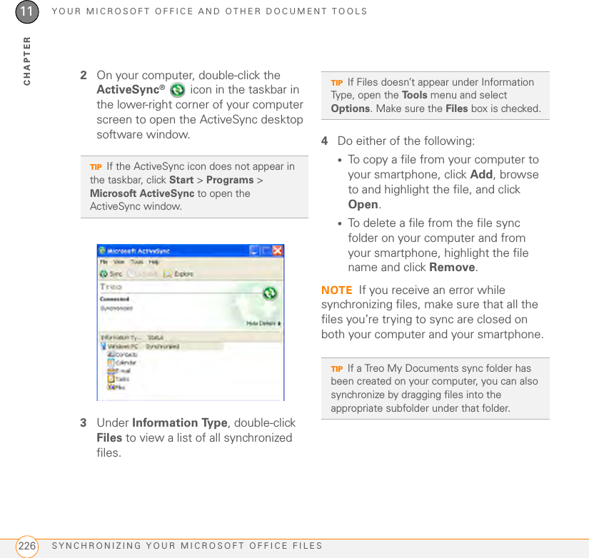 YOUR MICROSOFT OFFICE AND OTHER DOCUMENT TOOLSSYNCHRONIZING YOUR MICROSOFT OFFICE FILES22611CHAPTER2On your computer, double-click the ActiveSync®   icon in the taskbar in the lower-right corner of your computer screen to open the ActiveSync desktop software window.3Under Information Type, double-click Files to view a list of all synchronized files.4Do either of the following:•To copy a file from your computer to your smartphone, click Add, browse to and highlight the file, and click Open.•To delete a file from the file sync folder on your computer and from your smartphone, highlight the file name and click Remove.NOTE If you receive an error while synchronizing files, make sure that all the files you’re trying to sync are closed on both your computer and your smartphone.TIPIf the ActiveSync icon does not appear in the taskbar, click Start &gt; Programs &gt; Microsoft ActiveSync to open the ActiveSync window.TIPIf Files doesn’t appear under Information Type, open the Tools menu and select Options. Make sure the Files box is checked.TIPIf a Treo My Documents sync folder has been created on your computer, you can also synchronize by dragging files into the appropriate subfolder under that folder.