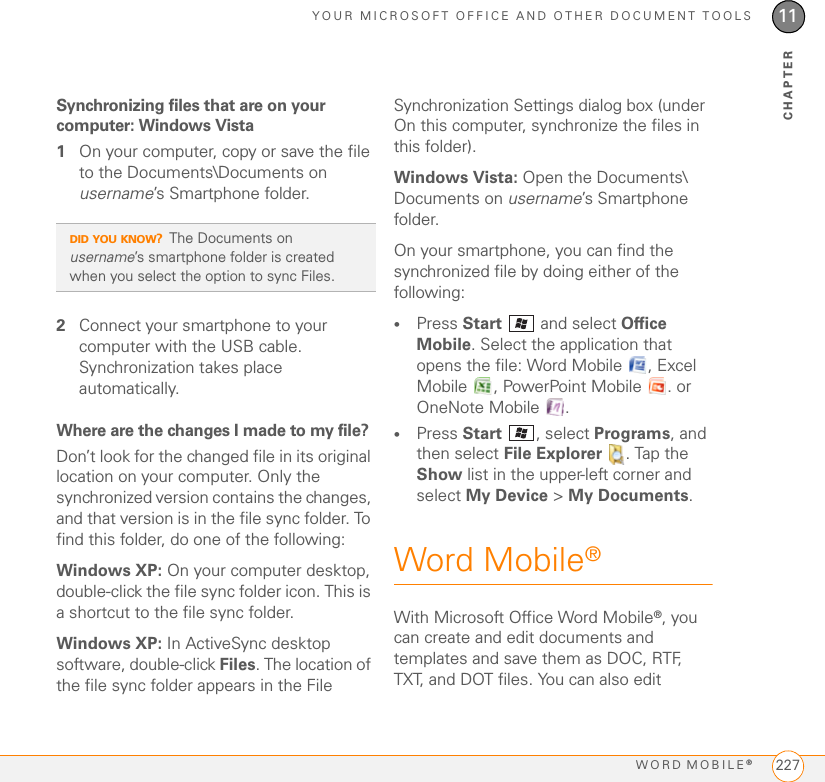 YOUR MICROSOFT OFFICE AND OTHER DOCUMENT TOOLSWORD MOBILE®22711CHAPTERSynchronizing files that are on your computer: Windows Vista1On your computer, copy or save the file to the Documents\Documents on username’s Smartphone folder.2Connect your smartphone to your computer with the USB cable. Synchronization takes place automatically.Where are the changes I made to my file?Don’t look for the changed file in its original location on your computer. Only the synchronized version contains the changes, and that version is in the file sync folder. To find this folder, do one of the following:Windows XP: On your computer desktop, double-click the file sync folder icon. This is a shortcut to the file sync folder.Windows XP: In ActiveSync desktop software, double-click Files. The location of the file sync folder appears in the File Synchronization Settings dialog box (under On this computer, synchronize the files in this folder).Windows Vista: Open the Documents\ Documents on username’s Smartphone folder.On your smartphone, you can find the synchronized file by doing either of the following:•Press Start   and select Office Mobile. Select the application that opens the file: Word Mobile  , Excel Mobile  , PowerPoint Mobile  . or OneNote Mobile  .•Press Start , select Programs, and then select File Explorer  . Tap the Show list in the upper-left corner and select My Device &gt; My Documents.Word Mobile®With Microsoft Office Word Mobile®, you can create and edit documents and templates and save them as DOC, RTF, TXT, and DOT files. You can also edit DID YOU KNOW?The Documents on username’s smartphone folder is created when you select the option to sync Files.