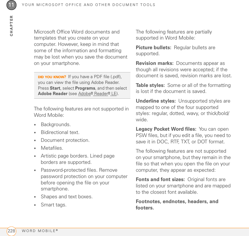 YOUR MICROSOFT OFFICE AND OTHER DOCUMENT TOOLSWORD MOBILE®22811CHAPTERMicrosoft Office Word documents and templates that you create on your computer. However, keep in mind that some of the information and formatting may be lost when you save the document on your smartphone.The following features are not supported in Word Mobile:•Backgrounds.•Bidirectional text.•Document protection.•Metafiles.•Artistic page borders. Lined page borders are supported.•Password-protected files. Remove password protection on your computer before opening the file on your smartphone.•Shapes and text boxes.•Smart tags.The following features are partially supported in Word Mobile:Picture bullets: Regular bullets are supported.Revision marks: Documents appear as though all revisions were accepted; if the document is saved, revision marks are lost.Table styles: Some or all of the formatting is lost if the document is saved.Underline styles: Unsupported styles are mapped to one of the four supported styles: regular, dotted, wavy, or thick/bold/wide.Legacy Pocket Word files: You can open PSW files, but if you edit a file, you need to save it in DOC, RTF, TXT, or DOT format.The following features are not supported on your smartphone, but they remain in the file so that when you open the file on your computer, they appear as expected: Fonts and font sizes: Original fonts are listed on your smartphone and are mapped to the closest font available.Footnotes, endnotes, headers, and footers.DID YOU KNOW?If you have a PDF file (.pdf), you can view the file using Adobe Reader. Press Start, select Programs, and then select Adobe Reader (see Adobe® Reader® LE).