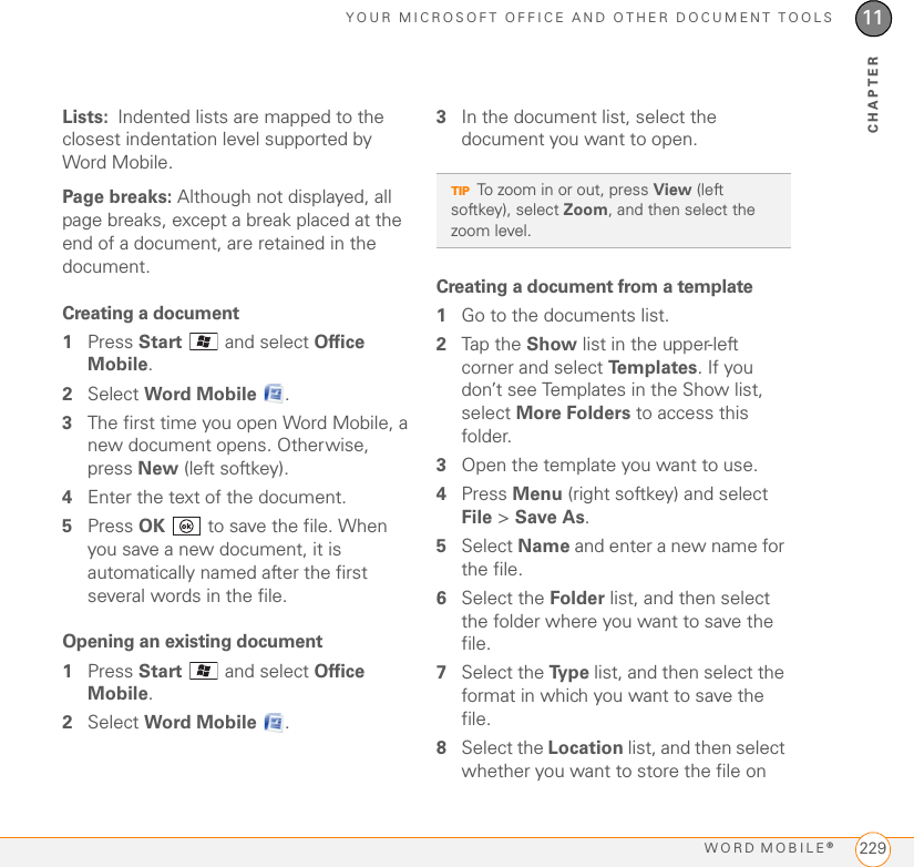 YOUR MICROSOFT OFFICE AND OTHER DOCUMENT TOOLSWORD MOBILE®22911CHAPTERLists: Indented lists are mapped to the closest indentation level supported by Word Mobile.Page breaks: Although not displayed, all page breaks, except a break placed at the end of a document, are retained in the document.Creating a document1Press Start   and select Office Mobile.2Select Word Mobile  .3The first time you open Word Mobile, a new document opens. Otherwise, press New (left softkey). 4Enter the text of the document.5Press OK   to save the file. When you save a new document, it is automatically named after the first several words in the file.Opening an existing document1Press Start   and select Office Mobile.2Select Word Mobile .3In the document list, select the document you want to open.Creating a document from a template1Go to the documents list.2Tap the Show list in the upper-left corner and select Te m p l a te s . If you don’t see Templates in the Show list, select More Folders to access this folder.3Open the template you want to use.4Press Menu (right softkey) and select File &gt; Save As.5Select Name and enter a new name for the file.6Select the Folder list, and then select the folder where you want to save the file.7Select the Ty p e  list, and then select the format in which you want to save the file.8Select the Location list, and then select whether you want to store the file on TIPTo zoom in or out, press View (left softkey), select Zoom, and then select the zoom level.