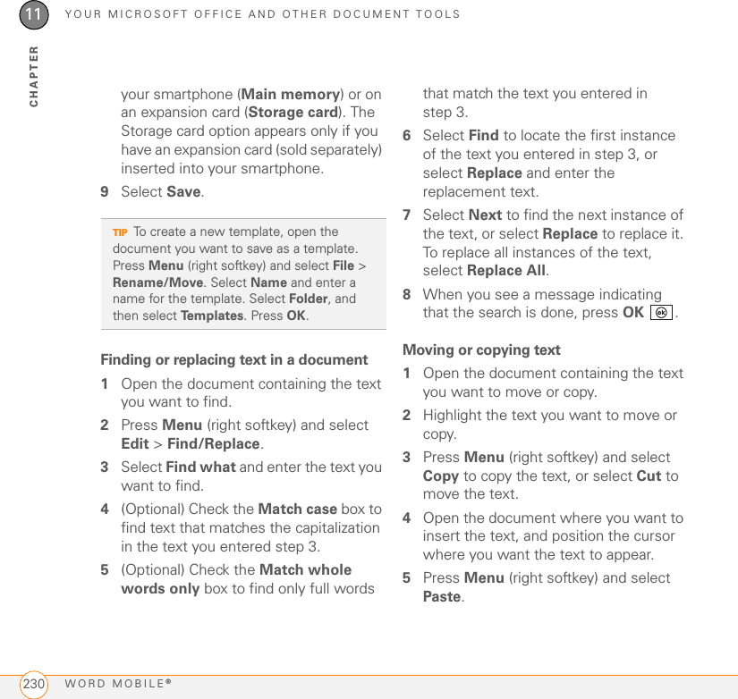 YOUR MICROSOFT OFFICE AND OTHER DOCUMENT TOOLSWORD MOBILE®23011CHAPTERyour smartphone (Main memory) or on an expansion card (Storage card). The Storage card option appears only if you have an expansion card (sold separately) inserted into your smartphone.9Select Save.Finding or replacing text in a document1Open the document containing the text you want to find.2Press Menu (right softkey) and select Edit &gt; Find/Replace.3Select Find what and enter the text you want to find.4(Optional) Check the Match case box to find text that matches the capitalization in the text you entered step 3.5(Optional) Check the Match whole words only box to find only full words that match the text you entered in step 3.6Select Find to locate the first instance of the text you entered in step 3, or select Replace and enter the replacement text.7Select Next to find the next instance of the text, or select Replace to replace it. To replace all instances of the text, select Replace All.8When you see a message indicating that the search is done, press OK .Moving or copying text1Open the document containing the text you want to move or copy.2Highlight the text you want to move or copy.3Press Menu (right softkey) and select Copy to copy the text, or select Cut to move the text.4Open the document where you want to insert the text, and position the cursor where you want the text to appear.5Press Menu (right softkey) and select Paste.TIPTo create a new template, open the document you want to save as a template. Press Menu (right softkey) and select File &gt; Rename/Move. Select Name and enter a name for the template. Select Folder, and then select Templates. Press OK.