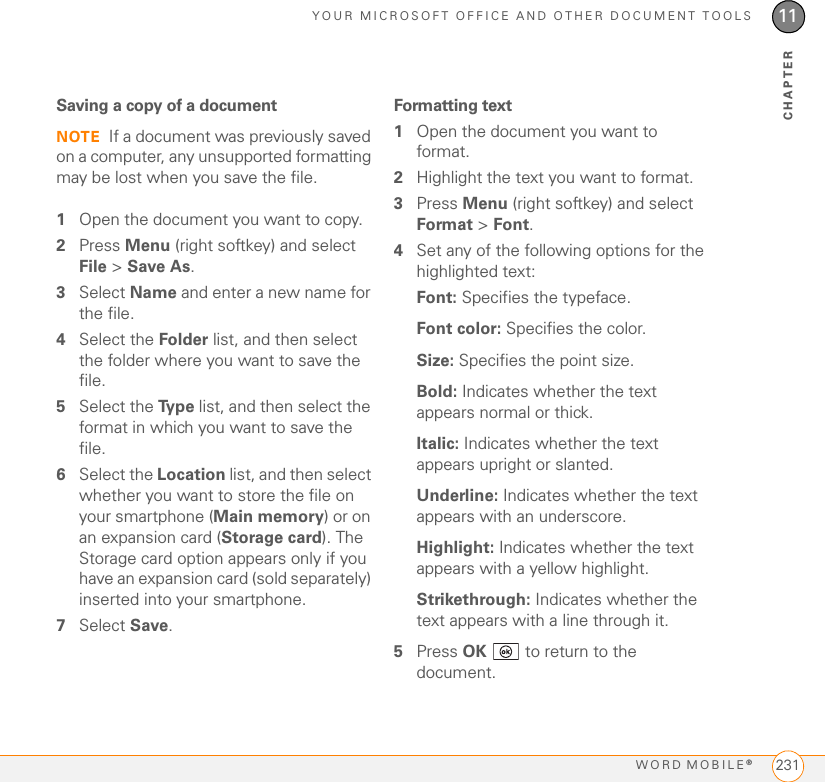 YOUR MICROSOFT OFFICE AND OTHER DOCUMENT TOOLSWORD MOBILE®23111CHAPTERSaving a copy of a documentNOTE If a document was previously saved on a computer, any unsupported formatting may be lost when you save the file.1Open the document you want to copy.2Press Menu (right softkey) and select File &gt; Save As.3Select Name and enter a new name for the file.4Select the Folder list, and then select the folder where you want to save the file.5Select the Ty p e  list, and then select the format in which you want to save the file.6Select the Location list, and then select whether you want to store the file on your smartphone (Main memory) or on an expansion card (Storage card). The Storage card option appears only if you have an expansion card (sold separately) inserted into your smartphone.7Select Save.Formatting text1Open the document you want to format.2Highlight the text you want to format.3Press Menu (right softkey) and select Format &gt; Font.4Set any of the following options for the highlighted text:Font: Specifies the typeface.Font color: Specifies the color.Size: Specifies the point size. Bold: Indicates whether the text appears normal or thick. Italic: Indicates whether the text appears upright or slanted.Underline: Indicates whether the text appears with an underscore.Highlight: Indicates whether the text appears with a yellow highlight.Strikethrough: Indicates whether the text appears with a line through it.5Press OK   to return to the document.