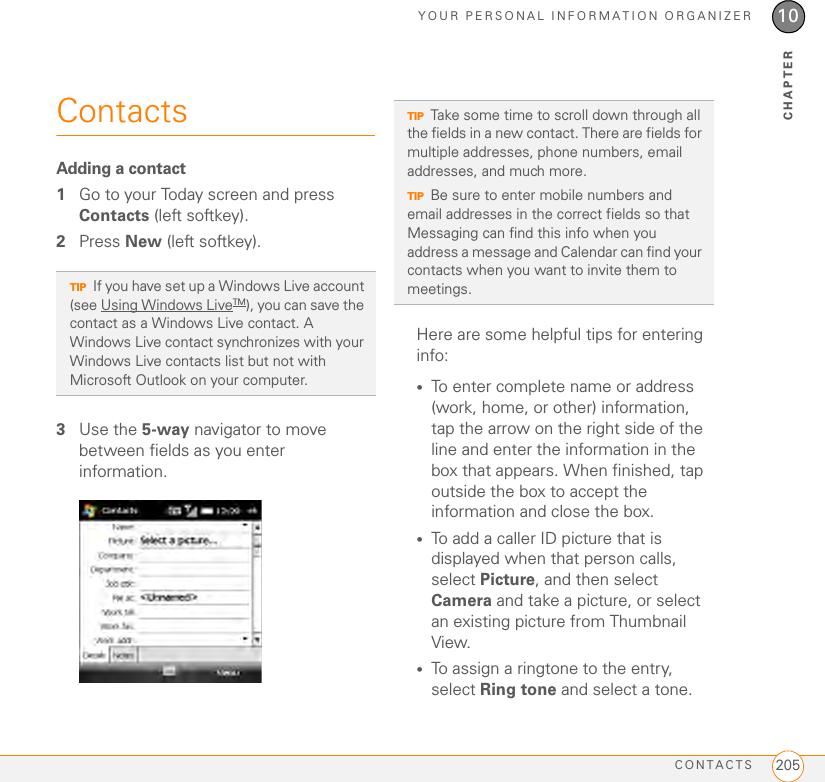 YOUR PERSONAL INFORMATION ORGANIZERCONTACTS 20510CHAPTERContactsAdding a contact1Go to your Today screen and press Contacts (left softkey).2Press New (left softkey).3Use the 5-way navigator to move between fields as you enter information.Here are some helpful tips for entering info:•To enter complete name or address (work, home, or other) information, tap the arrow on the right side of the line and enter the information in the box that appears. When finished, tap outside the box to accept the information and close the box.•To add a caller ID picture that is displayed when that person calls, select Picture, and then select Camera and take a picture, or select an existing picture from Thumbnail View. •To assign a ringtone to the entry, select Ring tone and select a tone.TIPIf you have set up a Windows Live account (see Using Windows LiveTM), you can save the contact as a Windows Live contact. A Windows Live contact synchronizes with your Windows Live contacts list but not with Microsoft Outlook on your computer.TIPTake some time to scroll down through all the fields in a new contact. There are fields for multiple addresses, phone numbers, email addresses, and much more.TIPBe sure to enter mobile numbers and email addresses in the correct fields so that Messaging can find this info when you address a message and Calendar can find your contacts when you want to invite them to meetings.