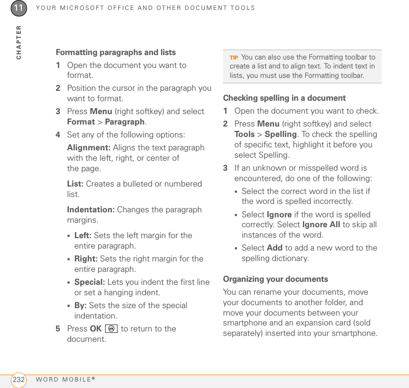 YOUR MICROSOFT OFFICE AND OTHER DOCUMENT TOOLSWORD MOBILE®23211CHAPTERFormatting paragraphs and lists1Open the document you want to format.2Position the cursor in the paragraph you want to format.3Press Menu (right softkey) and select Format &gt; Paragraph.4Set any of the following options:Alignment: Aligns the text paragraph with the left, right, or center of the page.List: Creates a bulleted or numbered list.Indentation: Changes the paragraph margins.•Left: Sets the left margin for the entire paragraph.•Right: Sets the right margin for the entire paragraph.•Special: Lets you indent the first line or set a hanging indent.•By: Sets the size of the special indentation.5Press OK   to return to the document.Checking spelling in a document1Open the document you want to check.2Press Menu (right softkey) and select To o l s  &gt; Spelling. To check the spelling of specific text, highlight it before you select Spelling.3If an unknown or misspelled word is encountered, do one of the following:•Select the correct word in the list if the word is spelled incorrectly.•Select Ignore if the word is spelled correctly. Select Ignore All to skip all instances of the word.•Select Add to add a new word to the spelling dictionary.Organizing your documentsYou can rename your documents, move your documents to another folder, and move your documents between your smartphone and an expansion card (sold separately) inserted into your smartphone.TIPYou can also use the Formatting toolbar to create a list and to align text. To indent text in lists, you must use the Formatting toolbar. 