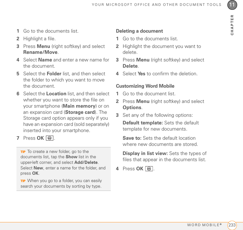 YOUR MICROSOFT OFFICE AND OTHER DOCUMENT TOOLSWORD MOBILE®23311CHAPTER1Go to the documents list.2Highlight a file.3Press Menu (right softkey) and select Rename/Move.4Select Name and enter a new name for the document.5Select the Folder list, and then select the folder to which you want to move the document.6Select the Location list, and then select whether you want to store the file on your smartphone (Main memory) or on an expansion card (Storage card). The Storage card option appears only if you have an expansion card (sold separately) inserted into your smartphone.7Press OK .Deleting a document1Go to the documents list.2Highlight the document you want to delete.3Press Menu (right softkey) and select Delete.4Select Ye s  to confirm the deletion.Customizing Word Mobile1Go to the document list.2Press Menu (right softkey) and select Options.3Set any of the following options:Default template: Sets the default template for new documents.Save to: Sets the default location where new documents are stored.Display in list view: Sets the types of files that appear in the documents list.4Press OK .TIPTo create a new folder, go to the documents list, tap the Show list in the upper-left corner, and select Add/Delete. Select New, enter a name for the folder, and press OK.TIPWhen you go to a folder, you can easily search your documents by sorting by type.