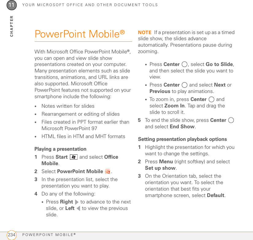 YOUR MICROSOFT OFFICE AND OTHER DOCUMENT TOOLSPOWERPOINT MOBILE®23411CHAPTERPowerPoint Mobile®With Microsoft Office PowerPoint Mobile®, you can open and view slide show presentations created on your computer. Many presentation elements such as slide transitions, animations, and URL links are also supported. Microsoft Office PowerPoint features not supported on your smartphone include the following: •Notes written for slides •Rearrangement or editing of slides•Files created in PPT format earlier than Microsoft PowerPoint 97•HTML files in HTM and MHT formatsPlaying a presentation1Press Start  and select Office Mobile.2Select PowerPoint Mobile .3In the presentation list, select the presentation you want to play.4Do any of the following:•Press Right   to advance to the next slide, or Left   to view the previous slide.NOTE If a presentation is set up as a timed slide show, the slides advance automatically. Presentations pause during zooming.•Press Center , select Go to Slide, and then select the slide you want to view.•Press Center   and select Next or Previous to play animations.•To zoom in, press Center  and select Zoom In. Tap and drag the slide to scroll it.5To end the slide show, press Center  and select End Show.Setting presentation playback options1Highlight the presentation for which you want to change the settings.2Press Menu (right softkey) and select Set up show.3On the Orientation tab, select the orientation you want. To select the orientation that best fits your smartphone screen, select Default.