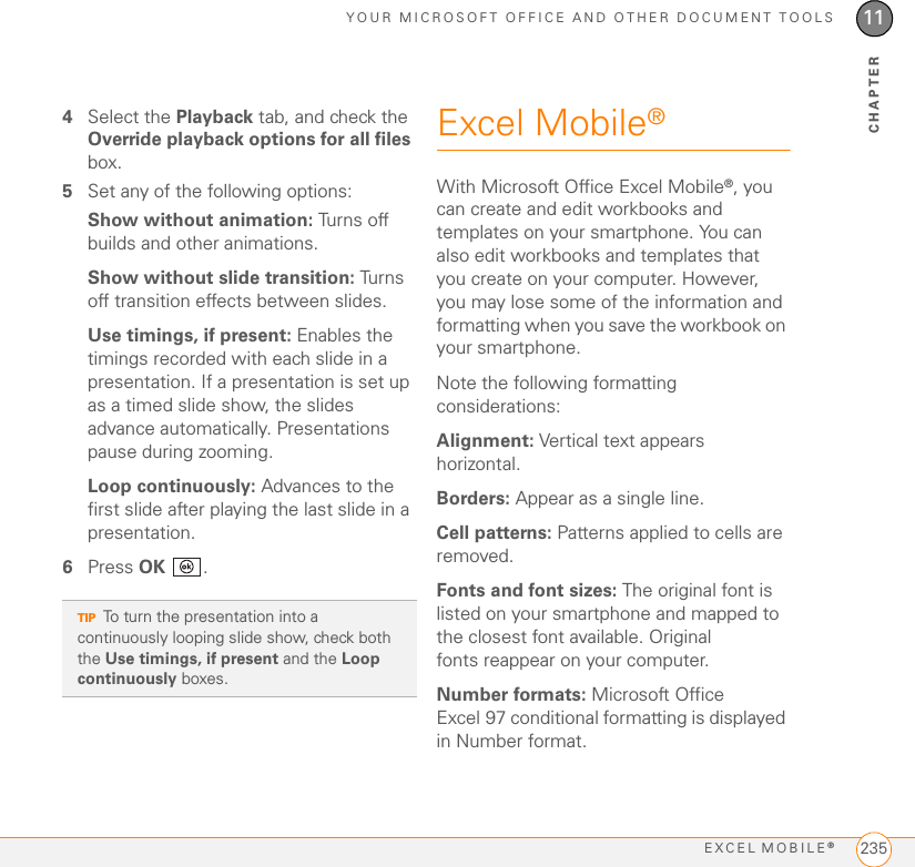 YOUR MICROSOFT OFFICE AND OTHER DOCUMENT TOOLSEXCEL MOBILE®23511CHAPTER4Select the Playback tab, and check the Override playback options for all files box.5Set any of the following options:Show without animation: Turns off builds and other animations.Show without slide transition: Turns off transition effects between slides.Use timings, if present: Enables the timings recorded with each slide in a presentation. If a presentation is set up as a timed slide show, the slides advance automatically. Presentations pause during zooming.Loop continuously: Advances to the first slide after playing the last slide in a presentation.6Press OK .Excel Mobile®With Microsoft Office Excel Mobile®, you can create and edit workbooks and templates on your smartphone. You can also edit workbooks and templates that you create on your computer. However, you may lose some of the information and formatting when you save the workbook on your smartphone.Note the following formatting considerations:Alignment: Vertical text appears horizontal.Borders: Appear as a single line.Cell patterns: Patterns applied to cells are removed.Fonts and font sizes: The original font is listed on your smartphone and mapped to the closest font available. Original fonts reappear on your computer.Number formats: Microsoft Office Excel 97 conditional formatting is displayed in Number format.TIPTo turn the presentation into a continuously looping slide show, check both the Use timings, if present and the Loop continuously boxes.