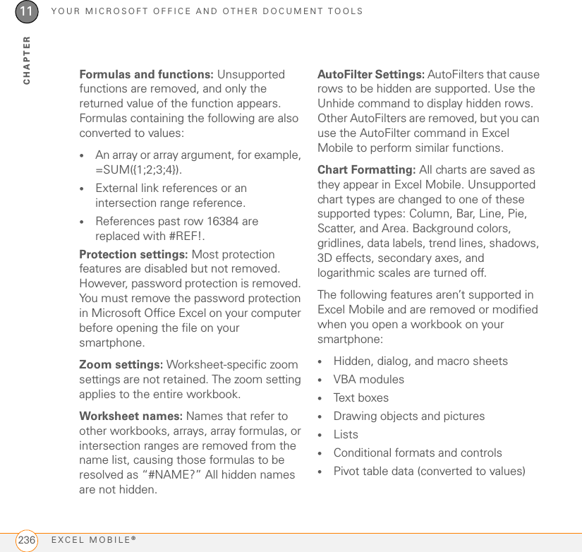 YOUR MICROSOFT OFFICE AND OTHER DOCUMENT TOOLSEXCEL MOBILE®23611CHAPTERFormulas and functions: Unsupported functions are removed, and only the returned value of the function appears. Formulas containing the following are also converted to values:•An array or array argument, for example, =SUM({1;2;3;4}).•External link references or an intersection range reference.•References past row 16384 are replaced with #REF!.Protection settings: Most protection features are disabled but not removed. However, password protection is removed. You must remove the password protection in Microsoft Office Excel on your computer before opening the file on your smartphone.Zoom settings: Worksheet-specific zoom settings are not retained. The zoom setting applies to the entire workbook.Worksheet names: Names that refer to other workbooks, arrays, array formulas, or intersection ranges are removed from the name list, causing those formulas to be resolved as “#NAME?” All hidden names are not hidden.AutoFilter Settings: AutoFilters that cause rows to be hidden are supported. Use the Unhide command to display hidden rows. Other AutoFilters are removed, but you can use the AutoFilter command in Excel Mobile to perform similar functions.Chart Formatting: All charts are saved as they appear in Excel Mobile. Unsupported chart types are changed to one of these supported types: Column, Bar, Line, Pie, Scatter, and Area. Background colors, gridlines, data labels, trend lines, shadows, 3D effects, secondary axes, and logarithmic scales are turned off.The following features aren’t supported in Excel Mobile and are removed or modified when you open a workbook on your smartphone:•Hidden, dialog, and macro sheets•VBA modules•Text boxes•Drawing objects and pictures•Lists•Conditional formats and controls•Pivot table data (converted to values)