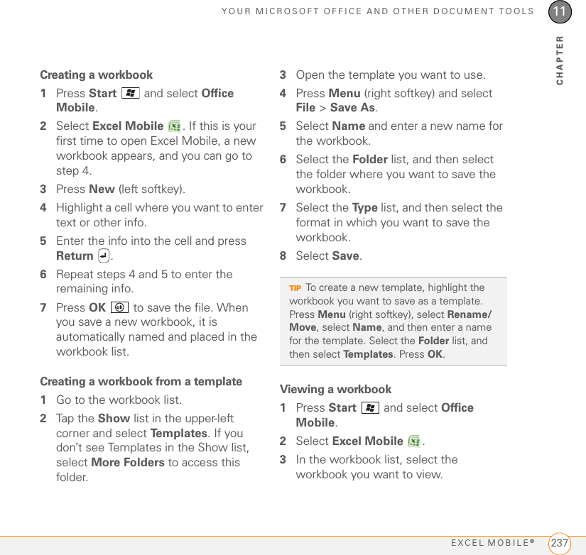 YOUR MICROSOFT OFFICE AND OTHER DOCUMENT TOOLSEXCEL MOBILE®23711CHAPTERCreating a workbook1Press Start   and select Office Mobile.2Select Excel Mobile  . If this is your first time to open Excel Mobile, a new workbook appears, and you can go to step 4.3Press New (left softkey).4Highlight a cell where you want to enter text or other info.5Enter the info into the cell and press Return .6Repeat steps 4 and 5 to enter the remaining info.7Press OK   to save the file. When you save a new workbook, it is automatically named and placed in the workbook list.Creating a workbook from a template1Go to the workbook list.2Tap the Show list in the upper-left corner and select Te m p l a t e s . If you don’t see Templates in the Show list, select More Folders to access this folder.3Open the template you want to use.4Press Menu (right softkey) and select File &gt; Save As.5Select Name and enter a new name for the workbook.6Select the Folder list, and then select the folder where you want to save the workbook.7Select the Ty p e  list, and then select the format in which you want to save the workbook.8Select Save.Viewing a workbook1Press Start   and select Office Mobile.2Select Excel Mobile .3In the workbook list, select the workbook you want to view.TIPTo create a new template, highlight the workbook you want to save as a template. Press Menu (right softkey), select Rename/Move, select Name, and then enter a name for the template. Select the Folder list, and then select Templates. Press OK.