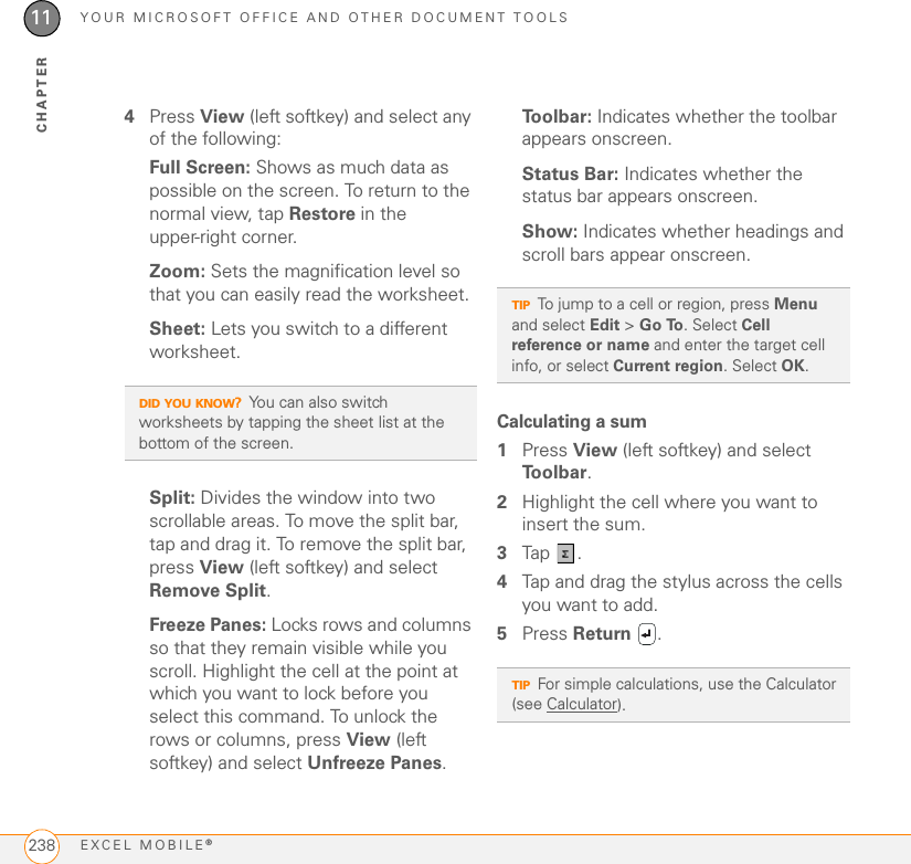 YOUR MICROSOFT OFFICE AND OTHER DOCUMENT TOOLSEXCEL MOBILE®23811CHAPTER4Press View (left softkey) and select any of the following:Full Screen: Shows as much data as possible on the screen. To return to the normal view, tap Restore in the upper-right corner.Zoom: Sets the magnification level so that you can easily read the worksheet.Sheet: Lets you switch to a different worksheet.Split: Divides the window into two scrollable areas. To move the split bar, tap and drag it. To remove the split bar, press View (left softkey) and select Remove Split.Freeze Panes: Locks rows and columns so that they remain visible while you scroll. Highlight the cell at the point at which you want to lock before you select this command. To unlock the rows or columns, press View (left softkey) and select Unfreeze Panes.To o l b a r :  Indicates whether the toolbar appears onscreen.Status Bar: Indicates whether the status bar appears onscreen.Show: Indicates whether headings and scroll bars appear onscreen.Calculating a sum1Press View (left softkey) and select To o l b a r .2Highlight the cell where you want to insert the sum.3Tap . 4Tap and drag the stylus across the cells you want to add. 5Press Return .DID YOU KNOW?You can also switch worksheets by tapping the sheet list at the bottom of the screen.TIPTo jump to a cell or region, press Menu and select Edit &gt; Go To. Select Cell reference or name and enter the target cell info, or select Current region. Select OK.TIPFor simple calculations, use the Calculator (see Calculator). 