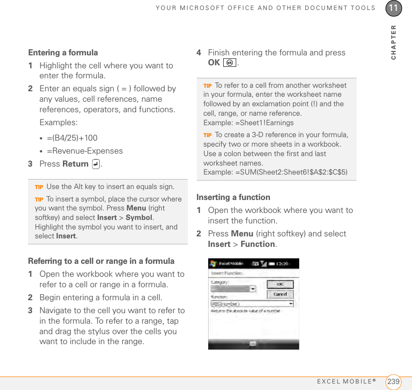 YOUR MICROSOFT OFFICE AND OTHER DOCUMENT TOOLSEXCEL MOBILE®23911CHAPTEREntering a formula1Highlight the cell where you want to enter the formula.2Enter an equals sign ( = ) followed by any values, cell references, name references, operators, and functions.Examples:•=(B4/25)+100•=Revenue-Expenses3Press Return . Referring to a cell or range in a formula1Open the workbook where you want to refer to a cell or range in a formula.2Begin entering a formula in a cell.3Navigate to the cell you want to refer to in the formula. To refer to a range, tap and drag the stylus over the cells you want to include in the range.4Finish entering the formula and press OK .Inserting a function1Open the workbook where you want to insert the function.2Press Menu (right softkey) and select Insert &gt; Function.TIPUse the Alt key to insert an equals sign.TIPTo insert a symbol, place the cursor where you want the symbol. Press Menu (right softkey) and select Insert &gt; Symbol. Highlight the symbol you want to insert, and select Insert.TIPTo refer to a cell from another worksheet in your formula, enter the worksheet name followed by an exclamation point (!) and the cell, range, or name reference. Example: =Sheet1!EarningsTIPTo create a 3-D reference in your formula, specify two or more sheets in a workbook. Use a colon between the first and last worksheet names.Example: =SUM(Sheet2:Sheet6!$A$2:$C$5)
