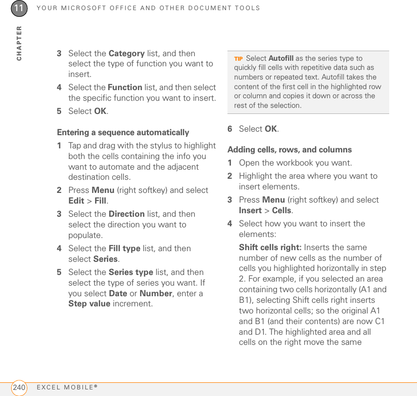 YOUR MICROSOFT OFFICE AND OTHER DOCUMENT TOOLSEXCEL MOBILE®24011CHAPTER3Select the Category list, and then select the type of function you want to insert.4Select the Function list, and then select the specific function you want to insert.5Select OK.Entering a sequence automatically1Tap and drag with the stylus to highlight both the cells containing the info you want to automate and the adjacent destination cells.2Press Menu (right softkey) and select Edit &gt; Fill.3Select the Direction list, and then select the direction you want to populate.4Select the Fill type list, and then select Series.5Select the Series type list, and then select the type of series you want. If you select Date or Number, enter a Step value increment.6Select OK.Adding cells, rows, and columns1Open the workbook you want.2Highlight the area where you want to insert elements.3Press Menu (right softkey) and select Insert &gt; Cells.4Select how you want to insert the elements:Shift cells right: Inserts the same number of new cells as the number of cells you highlighted horizontally in step 2. For example, if you selected an area containing two cells horizontally (A1 and B1), selecting Shift cells right inserts two horizontal cells; so the original A1 and B1 (and their contents) are now C1 and D1. The highlighted area and all cells on the right move the same TIPSelect Autofill as the series type to quickly fill cells with repetitive data such as numbers or repeated text. Autofill takes the content of the first cell in the highlighted row or column and copies it down or across the rest of the selection.
