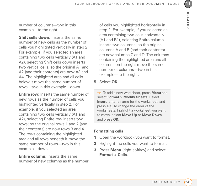 YOUR MICROSOFT OFFICE AND OTHER DOCUMENT TOOLSEXCEL MOBILE®24111CHAPTERnumber of columns—two in this example—to the right.Shift cells down: Inserts the same number of new cells as the number of cells you highlighted vertically in step 2. For example, if you selected an area containing two cells vertically (A1 and A2), selecting Shift cells down inserts two vertical cells; so the original A1 and A2 (and their contents) are now A3 and A4. The highlighted area and all cells below it move the same number of rows—two in this example—down.Entire row: Inserts the same number of new rows as the number of cells you highlighted vertically in step 2. For example, if you selected an area containing two cells vertically (A1 and A2), selecting Entire row inserts two rows; so the original rows 1 and 2 (and their contents) are now rows 3 and 4. The rows containing the highlighted area and all rows beneath it move the same number of rows—two in this example—down.Entire column: Inserts the same number of new columns as the number of cells you highlighted horizontally in step 2. For example, if you selected an area containing two cells horizontally (A1 and B1), selecting Entire column inserts two columns; so the original columns A and B (and their contents) are now columns C and D. The columns containing the highlighted area and all columns on the right move the same number of columns—two in this example—to the right.5Select OK.Formatting cells1Open the workbook you want to format.2Highlight the cells you want to format.3Press Menu (right softkey) and select Format &gt; Cells.TIPTo add a new worksheet, press Menu and select Format &gt; Modify Sheets. Select Insert, enter a name for the worksheet, and press OK. To change the order of the worksheets, highlight a worksheet you want to move, select Move Up or Move Down, and press OK.