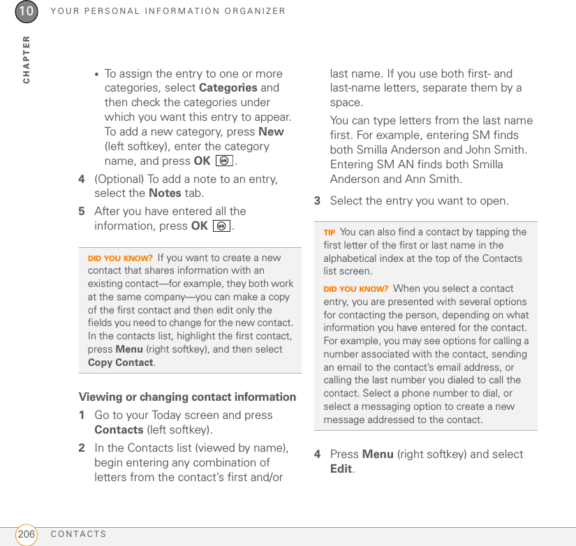 YOUR PERSONAL INFORMATION ORGANIZERCONTACTS20610CHAPTER•To assign the entry to one or more categories, select Categories and then check the categories under which you want this entry to appear. To add a new category, press New (left softkey), enter the category name, and press OK .4(Optional) To add a note to an entry, select the Notes tab.5After you have entered all the information, press OK . Viewing or changing contact information1Go to your Today screen and press Contacts (left softkey).2In the Contacts list (viewed by name), begin entering any combination of letters from the contact’s first and/or last name. If you use both first- and last-name letters, separate them by a space.You can type letters from the last name first. For example, entering SM finds both Smilla Anderson and John Smith. Entering SM AN finds both Smilla Anderson and Ann Smith.3Select the entry you want to open.4Press Menu (right softkey) and select Edit.DID YOU KNOW?If you want to create a new contact that shares information with an existing contact—for example, they both work at the same company—you can make a copy of the first contact and then edit only the fields you need to change for the new contact. In the contacts list, highlight the first contact, press Menu (right softkey), and then select Copy Contact.TIPYou can also find a contact by tapping the first letter of the first or last name in the alphabetical index at the top of the Contacts list screen.DID YOU KNOW?When you select a contact entry, you are presented with several options for contacting the person, depending on what information you have entered for the contact. For example, you may see options for calling a number associated with the contact, sending an email to the contact’s email address, or calling the last number you dialed to call the contact. Select a phone number to dial, or select a messaging option to create a new message addressed to the contact.