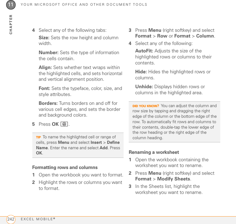 YOUR MICROSOFT OFFICE AND OTHER DOCUMENT TOOLSEXCEL MOBILE®24211CHAPTER4Select any of the following tabs:Size: Sets the row height and column width.Number: Sets the type of information the cells contain.Align: Sets whether text wraps within the highlighted cells, and sets horizontal and vertical alignment position.Font: Sets the typeface, color, size, and style attributes.Borders: Turns borders on and off for various cell edges, and sets the border and background colors.5Press OK .Formatting rows and columns1Open the workbook you want to format.2Highlight the rows or columns you want to format.3Press Menu (right softkey) and select Format &gt; Row or Format &gt; Column.4Select any of the following:AutoFit: Adjusts the size of the highlighted rows or columns to their contents.Hide: Hides the highlighted rows or columns.Unhide: Displays hidden rows or columns in the highlighted area.Renaming a worksheet1Open the workbook containing the worksheet you want to rename.2Press Menu (right softkey) and select Format &gt; Modify Sheets.3In the Sheets list, highlight the worksheet you want to rename.TIPTo name the highlighted cell or range of cells, press Menu and select Insert &gt; Define Name. Enter the name and select Add. Press OK.DID YOU KNOW?You can adjust the column and row size by tapping and dragging the right edge of the column or the bottom edge of the row. To automatically fit rows and columns to their contents, double-tap the lower edge of the row heading or the right edge of the column heading.