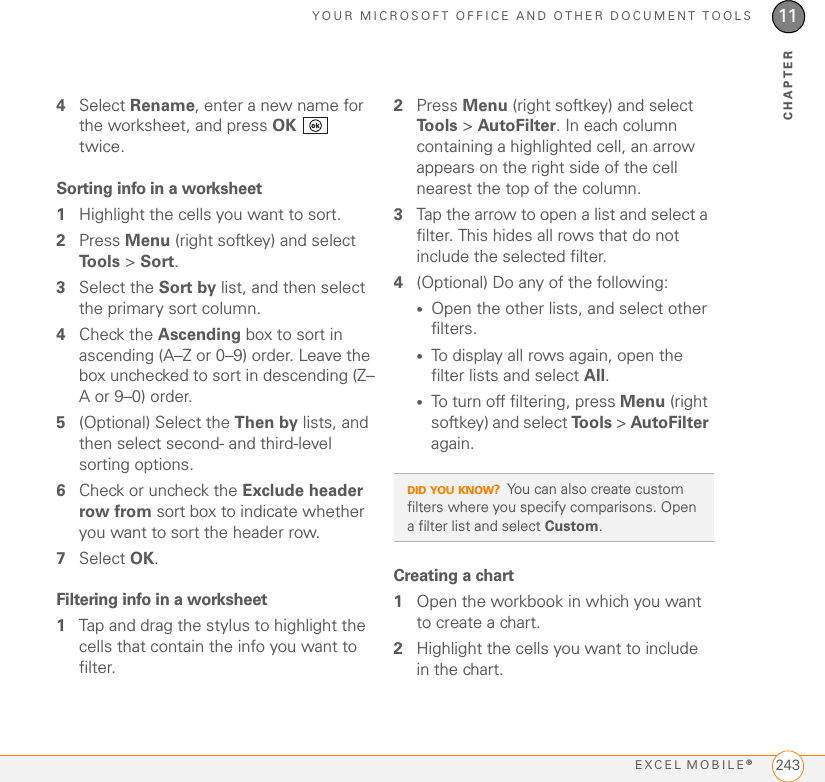 YOUR MICROSOFT OFFICE AND OTHER DOCUMENT TOOLSEXCEL MOBILE®24311CHAPTER4Select Rename, enter a new name for the worksheet, and press OK  twice.Sorting info in a worksheet1Highlight the cells you want to sort.2Press Menu (right softkey) and select Tools &gt; Sort.3Select the Sort by list, and then select the primary sort column.4Check the Ascending box to sort in ascending (A–Z or 0–9) order. Leave the box unchecked to sort in descending (Z–A or 9–0) order.5(Optional) Select the Then by lists, and then select second- and third-level sorting options.6Check or uncheck the Exclude header row from sort box to indicate whether you want to sort the header row.7Select OK.Filtering info in a worksheet1Tap and drag the stylus to highlight the cells that contain the info you want to filter.2Press Menu (right softkey) and select To o l s  &gt; AutoFilter. In each column containing a highlighted cell, an arrow appears on the right side of the cell nearest the top of the column.3Tap the arrow to open a list and select a filter. This hides all rows that do not include the selected filter.4(Optional) Do any of the following:•Open the other lists, and select other filters.•To display all rows again, open the filter lists and select All. •To turn off filtering, press Menu (right softkey) and select To o l s  &gt; AutoFilter again.Creating a chart1Open the workbook in which you want to create a chart.2Highlight the cells you want to include in the chart.DID YOU KNOW?You can also create custom filters where you specify comparisons. Open a filter list and select Custom.