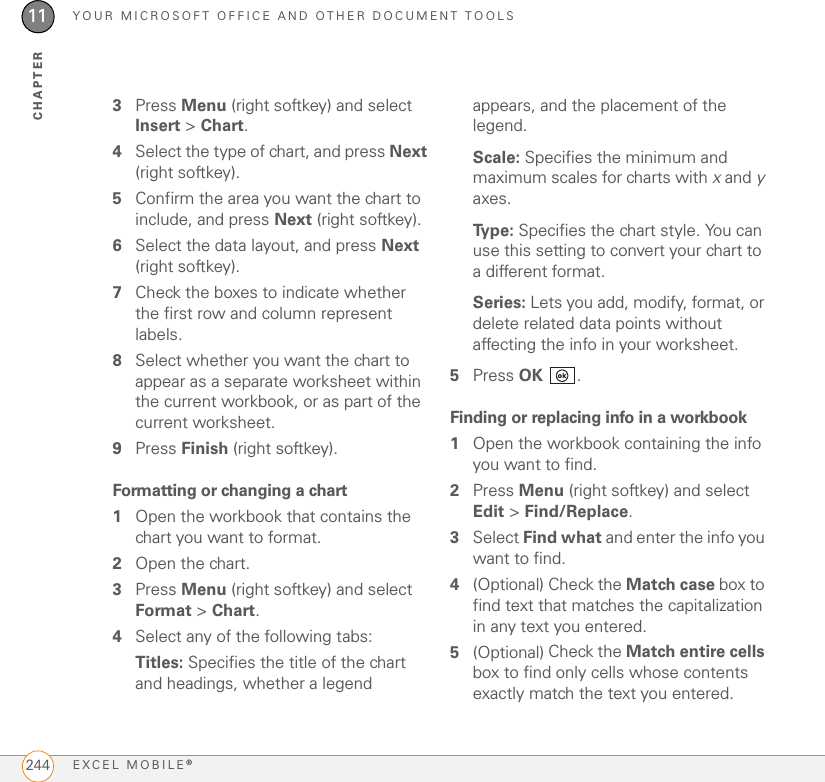 YOUR MICROSOFT OFFICE AND OTHER DOCUMENT TOOLSEXCEL MOBILE®24411CHAPTER3Press Menu (right softkey) and select Insert &gt; Chart.4Select the type of chart, and press Next (right softkey).5Confirm the area you want the chart to include, and press Next (right softkey).6Select the data layout, and press Next (right softkey).7Check the boxes to indicate whether the first row and column represent labels.8Select whether you want the chart to appear as a separate worksheet within the current workbook, or as part of the current worksheet.9Press Finish (right softkey).Formatting or changing a chart1Open the workbook that contains the chart you want to format.2Open the chart.3Press Menu (right softkey) and select Format &gt; Chart.4Select any of the following tabs:Titles: Specifies the title of the chart and headings, whether a legend appears, and the placement of the legend.Scale: Specifies the minimum and maximum scales for charts with x and y axes.Type: Specifies the chart style. You can use this setting to convert your chart to a different format.Series: Lets you add, modify, format, or delete related data points without affecting the info in your worksheet.5Press OK .Finding or replacing info in a workbook1Open the workbook containing the info you want to find.2Press Menu (right softkey) and select Edit &gt; Find/Replace.3Select Find what and enter the info you want to find.4(Optional) Check the Match case box to find text that matches the capitalization in any text you entered.5(Optional) Check the Match entire cells box to find only cells whose contents exactly match the text you entered.