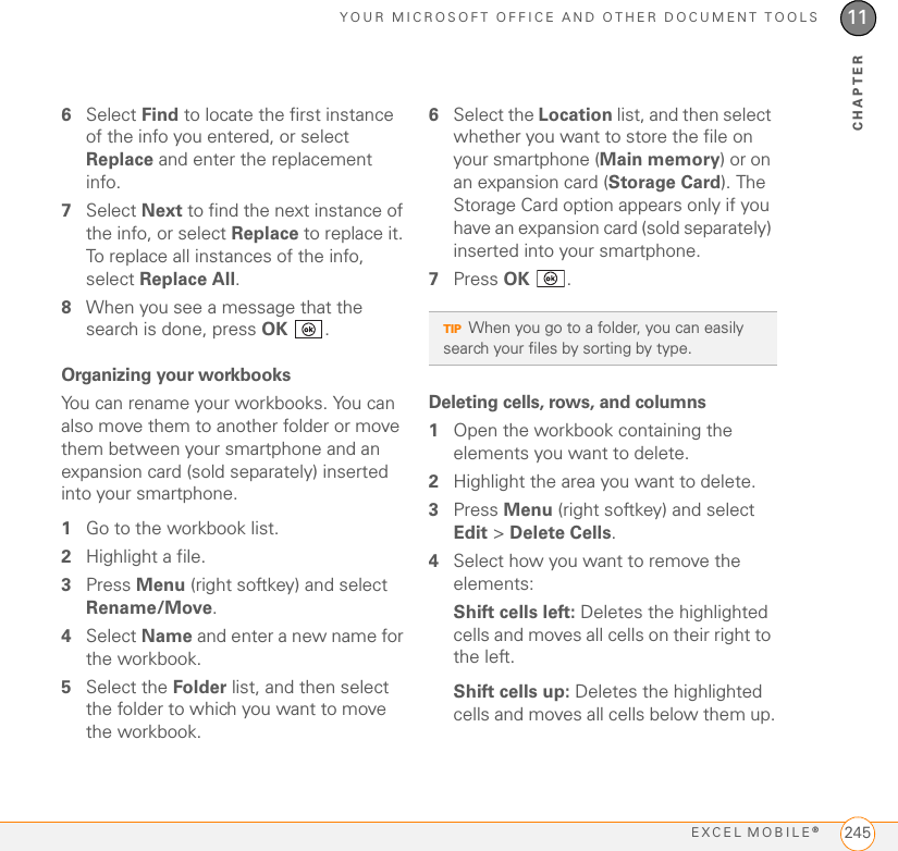 YOUR MICROSOFT OFFICE AND OTHER DOCUMENT TOOLSEXCEL MOBILE®24511CHAPTER6Select Find to locate the first instance of the info you entered, or select Replace and enter the replacement info.7Select Next to find the next instance of the info, or select Replace to replace it. To replace all instances of the info, select Replace All.8When you see a message that the search is done, press OK .Organizing your workbooksYou can rename your workbooks. You can also move them to another folder or move them between your smartphone and an expansion card (sold separately) inserted into your smartphone.1Go to the workbook list.2Highlight a file.3Press Menu (right softkey) and select Rename/Move.4Select Name and enter a new name for the workbook.5Select the Folder list, and then select the folder to which you want to move the workbook.6Select the Location list, and then select whether you want to store the file on your smartphone (Main memory) or on an expansion card (Storage Card). The Storage Card option appears only if you have an expansion card (sold separately) inserted into your smartphone.7Press OK .Deleting cells, rows, and columns1Open the workbook containing the elements you want to delete.2Highlight the area you want to delete.3Press Menu (right softkey) and select Edit &gt; Delete Cells.4Select how you want to remove the elements:Shift cells left: Deletes the highlighted cells and moves all cells on their right to the left.Shift cells up: Deletes the highlighted cells and moves all cells below them up.TIPWhen you go to a folder, you can easily search your files by sorting by type. 