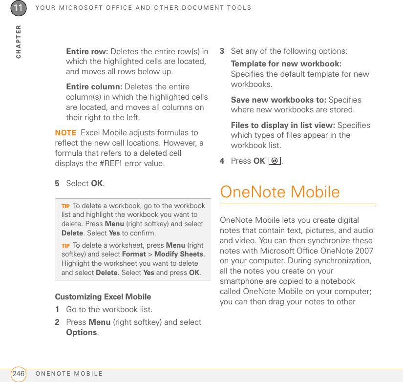 YOUR MICROSOFT OFFICE AND OTHER DOCUMENT TOOLSONENOTE MOBILE24611CHAPTEREntire row: Deletes the entire row(s) in which the highlighted cells are located, and moves all rows below up. Entire column: Deletes the entire column(s) in which the highlighted cells are located, and moves all columns on their right to the left.NOTE Excel Mobile adjusts formulas to reflect the new cell locations. However, a formula that refers to a deleted cell displays the #REF! error value.5Select OK.Customizing Excel Mobile1Go to the workbook list.2Press Menu (right softkey) and select Options.3Set any of the following options:Template for new workbook: Specifies the default template for new workbooks.Save new workbooks to: Specifies where new workbooks are stored.Files to display in list view: Specifies which types of files appear in the workbook list.4Press OK .OneNote MobileOneNote Mobile lets you create digital notes that contain text, pictures, and audio and video. You can then synchronize these notes with Microsoft Office OneNote 2007 on your computer. During synchronization, all the notes you create on your smartphone are copied to a notebook called OneNote Mobile on your computer; you can then drag your notes to other TIPTo delete a workbook, go to the workbook list and highlight the workbook you want to delete. Press Menu (right softkey) and select Delete. Select Ye s  to confirm.TIPTo delete a worksheet, press Menu (right softkey) and select Format &gt; Modify Sheets. Highlight the worksheet you want to delete and select Delete. Select Ye s  and press OK.