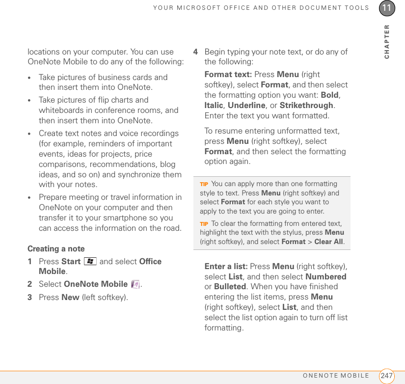 YOUR MICROSOFT OFFICE AND OTHER DOCUMENT TOOLSONENOTE MOBILE 24711CHAPTERlocations on your computer. You can use OneNote Mobile to do any of the following:•Take pictures of business cards and then insert them into OneNote. •Take pictures of flip charts and whiteboards in conference rooms, and then insert them into OneNote. •Create text notes and voice recordings (for example, reminders of important events, ideas for projects, price comparisons, recommendations, blog ideas, and so on) and synchronize them with your notes. •Prepare meeting or travel information in OneNote on your computer and then transfer it to your smartphone so you can access the information on the road. Creating a note1Press Start   and select Office Mobile.2Select OneNote Mobile .3Press New (left softkey).4Begin typing your note text, or do any of the following:Format text: Press Menu (right softkey), select Format, and then select the formatting option you want: Bold, Italic, Underline, or Strikethrough. Enter the text you want formatted. To resume entering unformatted text, press Menu (right softkey), select Format, and then select the formatting option again.Enter a list: Press Menu (right softkey), select List, and then select Numbered or Bulleted. When you have finished entering the list items, press Menu (right softkey), select List, and then select the list option again to turn off list formatting.TIPYou can apply more than one formatting style to text. Press Menu (right softkey) and select Format for each style you want to apply to the text you are going to enter.TIPTo clear the formatting from entered text, highlight the text with the stylus, press Menu (right softkey), and select Format &gt; Clear All.