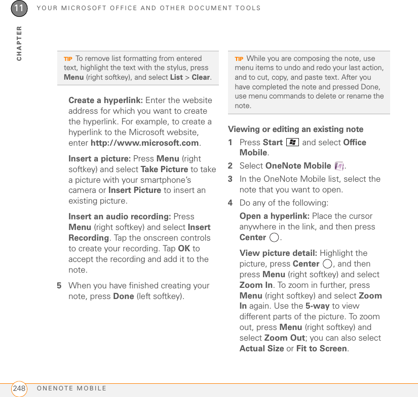 YOUR MICROSOFT OFFICE AND OTHER DOCUMENT TOOLSONENOTE MOBILE24811CHAPTERCreate a hyperlink: Enter the website address for which you want to create the hyperlink. For example, to create a hyperlink to the Microsoft website, enter http://www.microsoft.com.Insert a picture: Press Menu (right softkey) and select Ta k e  P i c t u re  to take a picture with your smartphone’s camera or Insert Picture to insert an existing picture.Insert an audio recording: Press Menu (right softkey) and select Insert Recording. Tap the onscreen controls to create your recording. Tap OK to accept the recording and add it to the note.5When you have finished creating your note, press Done (left softkey).Viewing or editing an existing note1Press Start   and select Office Mobile.2Select OneNote Mobile .3In the OneNote Mobile list, select the note that you want to open. 4Do any of the following:Open a hyperlink: Place the cursor anywhere in the link, and then press Center .View picture detail: Highlight the picture, press Center , and then press Menu (right softkey) and select Zoom In. To zoom in further, press Menu (right softkey) and select Zoom In again. Use the 5-way to view different parts of the picture. To zoom out, press Menu (right softkey) and select Zoom Out; you can also select Actual Size or Fit to Screen.TIPTo remove list formatting from entered text, highlight the text with the stylus, press Menu (right softkey), and select List &gt; Clear.TIPWhile you are composing the note, use menu items to undo and redo your last action, and to cut, copy, and paste text. After you have completed the note and pressed Done, use menu commands to delete or rename the note.