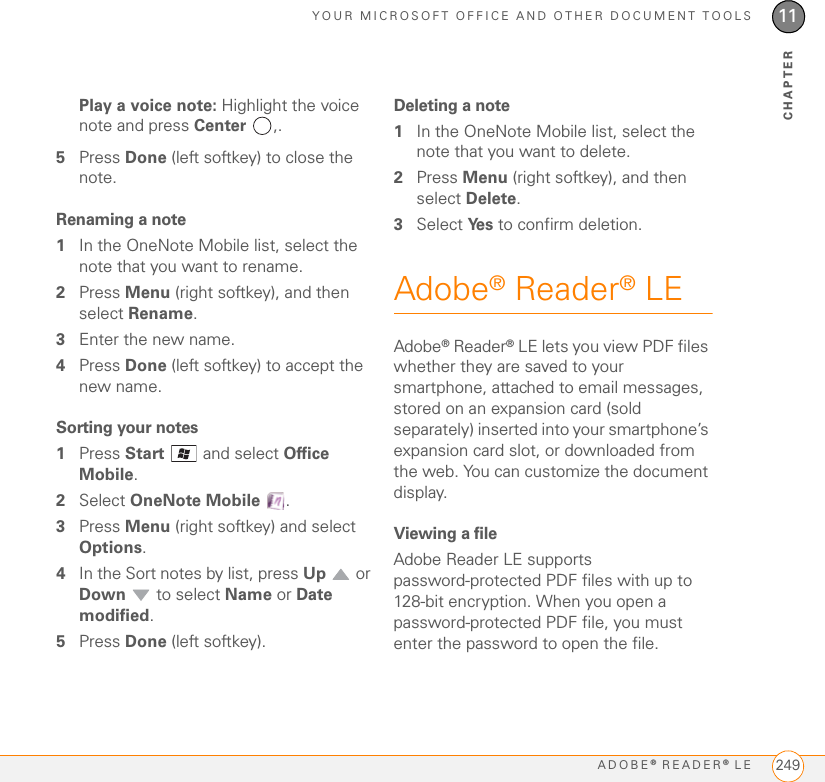 YOUR MICROSOFT OFFICE AND OTHER DOCUMENT TOOLSADOBE® READER® LE 24911CHAPTERPlay a voice note: Highlight the voice note and press Center ,. 5Press Done (left softkey) to close the note.Renaming a note1In the OneNote Mobile list, select the note that you want to rename. 2Press Menu (right softkey), and then select Rename.3Enter the new name.4Press Done (left softkey) to accept the new name.Sorting your notes1Press Start   and select Office Mobile.2Select OneNote Mobile .3Press Menu (right softkey) and select Options.4In the Sort notes by list, press Up  or Down   to select Name or Date modified.5Press Done (left softkey).Deleting a note1In the OneNote Mobile list, select the note that you want to delete. 2Press Menu (right softkey), and then select Delete.3Select Ye s  to confirm deletion.Adobe® Reader® LEAdobe® Reader® LE lets you view PDF files whether they are saved to your smartphone, attached to email messages, stored on an expansion card (sold separately) inserted into your smartphone’s expansion card slot, or downloaded from the web. You can customize the document display.Viewing a fileAdobe Reader LE supports password-protected PDF files with up to 128-bit encryption. When you open a password-protected PDF file, you must enter the password to open the file.