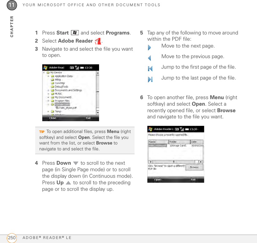 YOUR MICROSOFT OFFICE AND OTHER DOCUMENT TOOLSADOBE® READER® LE25011CHAPTER1Press Start  and select Programs.2Select Adobe Reader  .3Navigate to and select the file you want to open.4Press Down  to scroll to the next page (in Single Page mode) or to scroll the display down (in Continuous mode). Press Up   to scroll to the preceding page or to scroll the display up.5Tap any of the following to move around within the PDF file:6To open another file, press Menu (right softkey) and select Open. Select a recently opened file, or select Browse and navigate to the file you want.TIPTo open additional files, press Menu (right softkey) and select Open. Select the file you want from the list, or select Browse to navigate to and select the file.Move to the next page.Move to the previous page.Jump to the first page of the file.Jump to the last page of the file.