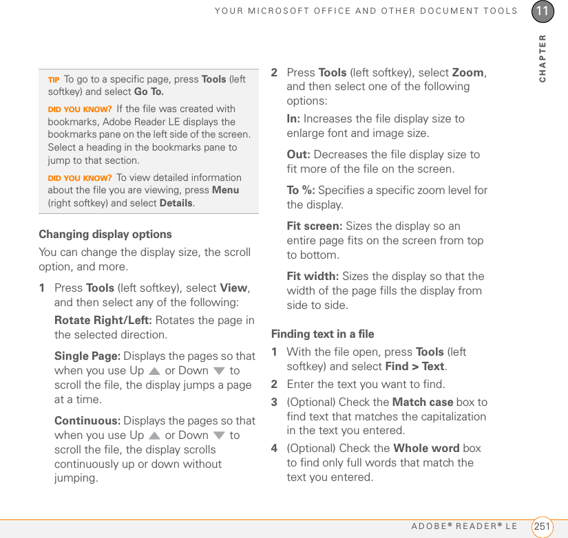 YOUR MICROSOFT OFFICE AND OTHER DOCUMENT TOOLSADOBE® READER® LE 25111CHAPTERChanging display optionsYou can change the display size, the scroll option, and more.1Press To o l s  (left softkey), select View, and then select any of the following:Rotate Right/Left: Rotates the page in the selected direction.Single Page: Displays the pages so that when you use Up   or Down   to scroll the file, the display jumps a page at a time.Continuous: Displays the pages so that when you use Up   or Down   to scroll the file, the display scrolls continuously up or down without jumping.2Press To o l s  (left softkey), select Zoom, and then select one of the following options:In: Increases the file display size to enlarge font and image size.Out: Decreases the file display size to fit more of the file on the screen.To  % :  Specifies a specific zoom level for the display.Fit screen: Sizes the display so an entire page fits on the screen from top to bottom.Fit width: Sizes the display so that the width of the page fills the display from side to side.Finding text in a file1With the file open, press To o l s  (left softkey) and select Find &gt; Text.2Enter the text you want to find.3(Optional) Check the Match case box to find text that matches the capitalization in the text you entered.4(Optional) Check the Whole word box to find only full words that match the text you entered.TIPTo go to a specific page, press To o l s  (left softkey) and select Go To.DID YOU KNOW?If the file was created with bookmarks, Adobe Reader LE displays the bookmarks pane on the left side of the screen. Select a heading in the bookmarks pane to jump to that section.DID YOU KNOW?To view detailed information about the file you are viewing, press Menu (right softkey) and select Details.